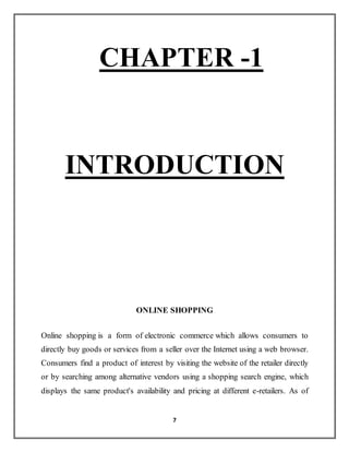 7
CHAPTER -1
INTRODUCTION
ONLINE SHOPPING
Online shopping is a form of electronic commerce which allows consumers to
directly buy goods or services from a seller over the Internet using a web browser.
Consumers find a product of interest by visiting the website of the retailer directly
or by searching among alternative vendors using a shopping search engine, which
displays the same product's availability and pricing at different e-retailers. As of
 