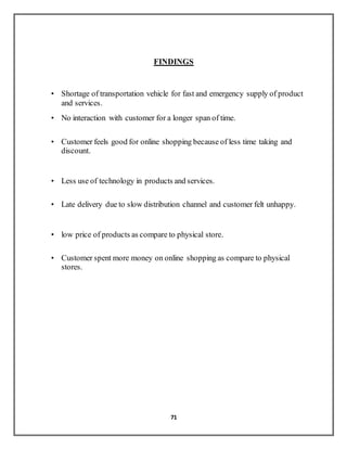 71
FINDINGS
• Shortage of transportation vehicle for fast and emergency supply of product
and services.
• No interaction with customer for a longer span of time.
• Customer feels good for online shopping because of less time taking and
discount.
• Less use of technology in products and services.
• Late delivery due to slow distribution channel and customer felt unhappy.
• low price of products as compare to physical store.
• Customer spent more money on online shopping as compare to physical
stores.
 