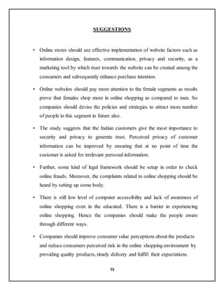 73
SUGGESTIONS
• Online stores should use effective implementation of website factors such as
information design, features, communication, privacy and security, as a
marketing tool by which trust towards the website can be created among the
consumers and subsequently enhance purchase intention.
• Online websites should pay more attention to the female segments as results
prove that females shop more in online shopping as compared to men. So
companies should devise the policies and strategies to attract more number
of people in this segment in future also.
• The study suggests that the Indian customers give the most importance to
security and privacy to generate trust. Perceived privacy of customer
information can be improved by ensuring that at no point of time the
customer is asked for irrelevant personal information.
• Further, some kind of legal framework should be setup in order to check
online frauds. Moreover, the complaints related to online shopping should be
heard by setting up some body.
• There is still low level of computer accessibility and lack of awareness of
online shopping even in the educated. There is a barrier in experiencing
online shopping. Hence the companies should make the people aware
through different ways.
• Companies should improve consumer value perceptions about the products
and reduce consumers perceived risk in the online shopping environment by
providing quality products, timely delivery and fulfill their expectations.
 
