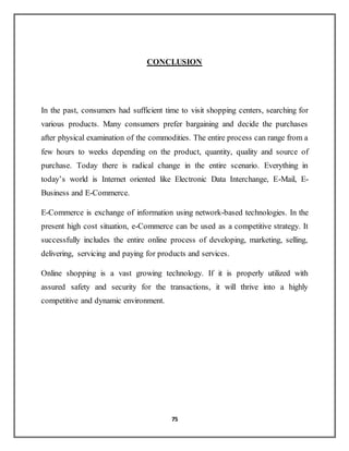 75
CONCLUSION
In the past, consumers had sufficient time to visit shopping centers, searching for
various products. Many consumers prefer bargaining and decide the purchases
after physical examination of the commodities. The entire process can range from a
few hours to weeks depending on the product, quantity, quality and source of
purchase. Today there is radical change in the entire scenario. Everything in
today’s world is Internet oriented like Electronic Data Interchange, E-Mail, E-
Business and E-Commerce.
E-Commerce is exchange of information using network-based technologies. In the
present high cost situation, e-Commerce can be used as a competitive strategy. It
successfully includes the entire online process of developing, marketing, selling,
delivering, servicing and paying for products and services.
Online shopping is a vast growing technology. If it is properly utilized with
assured safety and security for the transactions, it will thrive into a highly
competitive and dynamic environment.
 