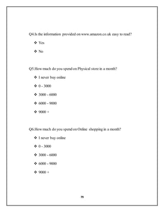 79
Q4.Is the information provided on www.amazon.co.uk easy to read?
 Yes
 No
Q5.How much do you spend on Physical store in a month?
 I never buy online
 0 - 3000
 3000 - 6000
 6000 - 9000
 9000 +
Q6.How much do you spend on Online shopping in a month?
 I never buy online
 0 - 3000
 3000 - 6000
 6000 - 9000
 9000 +
 