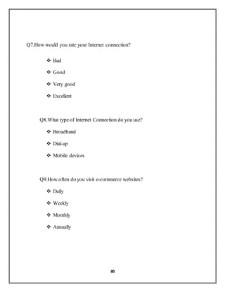 80
Q7.How would you rate your Internet connection?
 Bad
 Good
 Very good
 Excellent
Q8.What type of Internet Connection do you use?
 Broadband
 Dial-up
 Mobile devices
Q9.How often do you visit e-commerce websites?
 Daily
 Weekly
 Monthly
 Annually
 