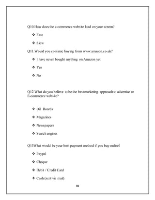 81
Q10.How does the e-commerce website load on your screen?
 Fast
 Slow
Q11.Would you continue buying from www.amazon.co.uk?
 I have never bought anything on Amazon yet
 Yes
 No
Q12 What do you believe to be the bestmarketing approachto advertise an
E-commerce website?
 Bill Boards
 Magazines
 Newspapers
 Search engines
Q13What would be your best payment method if you buy online?
 Paypal
 Cheque
 Debit / Credit Card
 Cash (sent via mail)
 