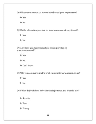 82
Q14.Does www.amazon.co.uk consistently meet your requirements?
 Yes
 No
Q15.Is the information provided on www.amazon.co.uk easy to read?
 Yes
 No
Q16.Are there good communications means provided on
www.amazon.co.uk?
 Yes
 No
 Don't know
Q17.Do you consider yourself a loyal customer to www.amazon.co.uk?
 Yes
 No
Q18.What do you believe to be of most importance, to a Website user?
 Security
 Trust
 Privacy
 