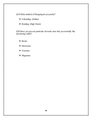 83
Q19.What method of Shopping do you prefer?
 E-Retailing (Online)
 Retailing (High Street)
Q20.Have you got one particular favourite item that you normally like
purchasing online?
 Books
 Electronics
 Vouchers
 Magazines
 