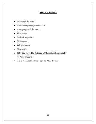 85
BIBLIOGRAPHY
 www.topBBA.com
 www.managementparadise.com
 www.googlescholor.com
 Slide share
 Outlook magazine
 Siksha.com
 Wikipedia.com
 Slide share
 Why We Buy: The Science ofShopping (Paperback)
by Paco Underhill
 Social Research Methodology by Alan Bryman
 