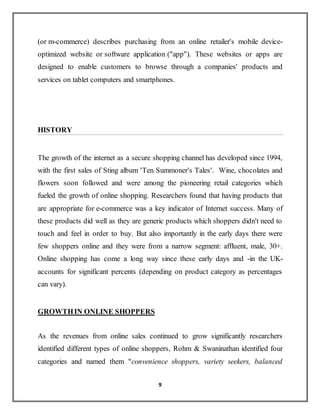 9
(or m-commerce) describes purchasing from an online retailer's mobile device-
optimized website or software application ("app"). These websites or apps are
designed to enable customers to browse through a companies' products and
services on tablet computers and smartphones.
HISTORY
The growth of the internet as a secure shopping channel has developed since 1994,
with the first sales of Sting album 'Ten Summoner's Tales'. Wine, chocolates and
flowers soon followed and were among the pioneering retail categories which
fueled the growth of online shopping. Researchers found that having products that
are appropriate for e-commerce was a key indicator of Internet success. Many of
these products did well as they are generic products which shoppers didn't need to
touch and feel in order to buy. But also importantly in the early days there were
few shoppers online and they were from a narrow segment: affluent, male, 30+.
Online shopping has come a long way since these early days and -in the UK-
accounts for significant percents (depending on product category as percentages
can vary).
GROWTHIN ONLINE SHOPPERS
As the revenues from online sales continued to grow significantly researchers
identified different types of online shoppers, Rohm & Swaninathan identified four
categories and named them "convenience shoppers, variety seekers, balanced
 