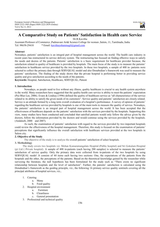 European Journal of Business and Management                                                                            www.iiste.org
ISSN 2222-1905 (Paper) ISSN 2222-2839 (Online)
Vol 4, No.13, 2012



   A Comparative Study on Patients’ Satisfaction in Health care Service
                                                    Dr.R.Kavitha
Assistant Professor of Commerce ,Padmavani Art& Science College for women ,Salem, 11, Tamilnadu, India
Tel: 98658-29410         * Email: kavithayohanmugil@gmail.com

Abstract
Nowadays, patients’ satisfaction is an integral part of hospital management across the world. The health care industry in
recent years has restructured its service delivery system. The restructuring has focused on finding effective ways to satisfy
the needs and desires of the patients. Patients’ satisfaction is a basic requirement for healthcare provider because, the
satisfaction related to quality of healthcare is provided by hospitals. The main focus of the study is to measure the patients’
satisfaction in healthcare service provided by the two hospitals. In these two hospitals, a sample of 400 in- patients were
selected to collect the primary data through SERVQUAL model and also Donabedian’s framework was used to measure the
patients’ satisfaction. The finding of the study shows that the private hospital is performing better in providing service
quality and give satisfaction according to the needs of the patients.
Keywords: Hospital, Satisfaction, Healthcare, SERVQUAL, Patient

1. Introduction
          Nowadays, as people need to live without any illness, quality healthcare is crucial to any health system anywhere
in the world. Many researchers have suggested that the quality health care service is ability to meet the patients’ expectation
(Pui-Mun Lee, 2006). Evans & Lindsay (1996) defined the quality of healthcare service as “all characteristics of the service
related to its ability to satisfy the given needs of its customers”. Service quality and patients’ satisfaction are closely related.
Service is an attitude formed by a long term overall evaluation of a hospital’s performance. A survey of opinion of patients’
regarding the healthcare service provided by hospitals is one of the main tools to measure the quality of service. Nowadays,
the patients’ satisfaction is an integral part of hospital management across the world. It has been accepted that the
effectiveness of healthcare depends on the patients’ satisfaction with the services provided by the hospitals. Supporting this
view, many studies have been conducted and concluded that satisfied patients would only follow the advice given by the
doctors, follow the information provided by the doctors and would continue using the services provided by the hospitals.
(Andaleeb, 2000 and 2007).
          As such, the examination of patients’ satisfaction with regard to the services provided by two important hospitals
could review the effectiveness of the hospital management. Therefore, this study is focused on the examination of patients’
perceptions that significantly influence the overall satisfaction with healthcare services provided at the two hospitals in
Salem city.
2. Objective of the Study
          The objective of the study is to analyze the overall patients’ satisfaction of select hospitals.
3. Methodology
        The study covers two hospitals viz. Mohan Kumaramangalam Hospital (Public hospital) and Sri Gokulam Hospital
(p) Ltd ( Private hospital). A sample of 400 in-patients (each having 200 samples) is selected to measure the patients’
satisfaction of service quality. Only the primary data were collected from in-patients of the two hospitals by using
SERVQUAL model .It consists of 44 items each having two sections: One, the expectations of the patients from the
hospitals and the other, the perceptions of the patients. Based on the theoretical knowledge gained by the researcher while
surveying the literature, the null hypothesis has been formulated for the study such as “There exists no significant
relationship between hospitals and the level of satisfaction”. Further, the patients’ satisfaction is calculated using the
Donabedian’s framework as the guiding principle, viz., the following 16 primary service quality sentinels covering all the
principal attributes of hospital services, viz.,

        1.   Catering
                 a. Menu
                 b. Food quality
        2.   Hospital environment
                 a.    Furniture
                 b. Cleanliness
                 c. General presentation
        3.   Professional and technical quality
                                                               156
 