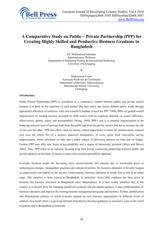 European Journal of Developing Country Studies, Vol.8 2010
                                                   ISSN(paper)2668-3385 ISSN(online)2668-3687
                                                                              www.BellPress.org




  A Comparative Study on Public – Private Partnership (PPP) for
   Creating Highly Skilled and Productive Business Graduate in
                            Bangladesh
                                         Dr. Mohammed Solaiman
                                         Supernumerary Professor
                          Department of Marketing Studies & International Marketing
                                         University of Chittagong

                                                        &

                                              Mohammad Yunus
                                       Associate Professor & Coordinator
                                     Department of Business Administration
                                        International Islamic University
                                                  Chittagong.

Introduction

Public Private Partnership (PPP) is considered as a cooperative venture between public and private sectors
because it is built on the expertise of each partner that best meets the clearly defined public needs through
appropriate allocation of resources, risks and rewards (Canadian council for PPP: 1998). PPPs are geared toward
improvement of existing services provided by both sectors with an emphasis directed on system efficiency,
effectiveness, quality, equity and accountability (Wang: 1999). PPP’s aim is to promote improvements in the
financing and provision of services both from the public and from the private sectors, but not to increase the role
of one over the other.. PPP also offers value for money, radical opportunity to return for modernization, reduced
cost over the whole life of a project, improved transparency of costs, gains from innovation, service
improvements, better allocation of risks and a better chance of delivering projects on time and on budget.
Further, PPP may offer new focus of accountability and a degree of democratic potential (Mayo and Moove
2001). Thus, PPP refers to an outcome focusing long term formal contractual partnership between public and
private agencies on the basis of shared revenue-risk-reward-responsibility approach.


Everyday business trends are becoming more unconventional and unusual due to accelerated paces in
technological changes, management practices and cultural diversities. So, business education is the only weapon
an organization can depend on for success. Unfortunately, business education in South Asia is still at an infant
stage. This situation is more intense in Bangladesh, in particular. Avery little emphasis has been given to
promote this business education in Bangladesh since independence. It is now widely admitted that, if this
country is to benefit from the emerging globalized economy and pro-market policies, it must professionalize its
business education and improve the existing business management programs and facilities. Further, globalization
and liberalization policies of world economy opened up new business opportunities in different levels of
markets. As a result, there is a growing demand of productive business graduates in successive years in the world
in general and in Bangladesh in particular.




                                                       33
 