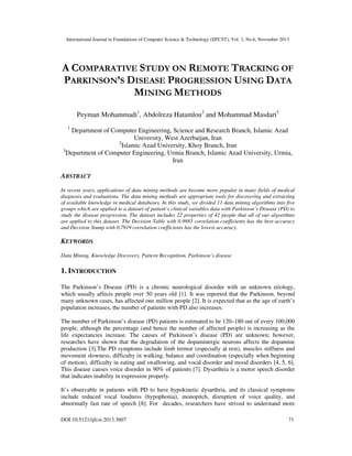 International Journal in Foundations of Computer Science & Technology (IJFCST), Vol. 3, No.6, November 2013

A COMPARATIVE STUDY ON REMOTE TRACKING OF
PARKINSON’S DISEASE PROGRESSION USING DATA
MINING METHODS
Peyman Mohammadi1, Abdolreza Hatamlou2 and Mohammad Masdari3
1

Department of Computer Engineering, Science and Research Branch, Islamic Azad
University, West Azerbaijan, Iran
2
Islamic Azad University, Khoy Branch, Iran
3
Department of Computer Engineering, Urmia Branch, Islamic Azad University, Urmia,
Iran

ABSTRACT
In recent years, applications of data mining methods are become more popular in many fields of medical
diagnosis and evaluations. The data mining methods are appropriate tools for discovering and extracting
of available knowledge in medical databases. In this study, we divided 11 data mining algorithms into five
groups which are applied to a dataset of patient’s clinical variables data with Parkinson’s Disease (PD) to
study the disease progression. The dataset includes 22 properties of 42 people that all of our algorithms
are applied to this dataset. The Decision Table with 0.9985 correlation coefficients has the best accuracy
and Decision Stump with 0.7919 correlation coefficients has the lowest accuracy.

KEYWORDS
Data Mining, Knowledge Discovery, Pattern Recognition, Parkinson’s disease

1. INTRODUCTION
The Parkinson’s Disease (PD) is a chronic neurological disorder with an unknown etiology,
which usually affects people over 50 years old [1]. It was reported that the Parkinson, beyond
many unknown cases, has affected one million people [2]. It is expected that as the age of earth’s
population increases, the number of patients with PD also increases.
The number of Parkinson’s disease (PD) patients is estimated to be 120–180 out of every 100,000
people, although the percentage (and hence the number of affected people) is increasing as the
life expectancies increase. The causes of Parkinson’s disease (PD) are unknown; however,
researches have shown that the degradation of the dopaminergic neurons affects the dopamine
production [3].The PD symptoms include limb tremor (especially at rest), muscles stiffness and
movement slowness, difficulty in walking, balance and coordination (especially when beginning
of motion), difficulty in eating and swallowing, and vocal disorder and mood disorders [4, 5, 6].
This disease causes voice disorder in 90% of patients [7]. Dysarthria is a motor speech disorder
that indicates inability in expression properly.
It’s observable in patients with PD to have hypokinetic dysarthria, and its classical symptoms
include reduced vocal loudness (hypophonia), monopitch, disruption of voice quality, and
abnormally fast rate of speech [8]. For decades, researchers have strived to understand more
DOI:10.5121/ijfcst.2013.3607

71

 