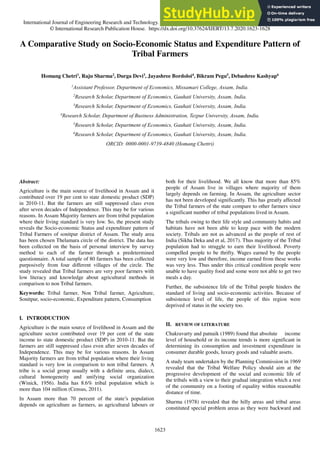 International Journal of Engineering Research and Technology. ISSN 0974-3154, Volume 13, Number 7 (2020), pp. 1623-1628
© International Research Publication House. https://dx.doi.org/10.37624/IJERT/13.7.2020.1623-1628
1623
A Comparative Study on Socio-Economic Status and Expenditure Pattern of
Tribal Farmers
Homang Chetri1
, Raju Sharma2
, Durga Devi3
, Jayashree Bordoloi4
, Bikram Pegu5
, Debashree Kashyap6
1
Assistant Professor, Department of Economics, Missamari College, Assam, India.
2
Research Scholar, Department of Economics, Gauhati University, Assam, India.
3
Research Scholar, Department of Economics, Gauhati University, Assam, India.
4
Research Scholar, Department of Business Administration, Tezpur University, Assam, India.
5
Research Scholar, Department of Economics, Gauhati University, Assam, India.
6
Research Scholar, Department of Economics, Gauhati University, Assam, India.
ORCID: 0000-0001-9739-4840 (Homang Chettri)
Abstract:
Agriculture is the main source of livelihood in Assam and it
contributed over 19 per cent to state domestic product (SDP)
in 2010-11. But the farmers are still suppressed class even
after seven decades of Independence. This may be for various
reasons. In Assam Majority farmers are from tribal population
where their living standard is very low. So, the present study
reveals the Socio-economic Status and expenditure pattern of
Tribal Farmers of sonitpur district of Assam. The study area
has been chosen Thelamara circle of the district. The data has
been collected on the basis of personal interview by survey
method to each of the farmer through a predetermined
questionnaire. A total sample of 80 farmers has been collected
purposively from four different villages of the circle. The
study revealed that Tribal farmers are very poor farmers with
low literacy and knowledge about agricultural methods in
comparison to non Tribal farmers.
Keywords: Tribal farmer, Non Tribal farmer, Agriculture,
Sonitpur, socio-economic, Expenditure pattern, Consumption
I. INTRODUCTION
Agriculture is the main source of livelihood in Assam and the
agriculture sector contributed over 19 per cent of the state
income to state domestic product (SDP) in 2010-11. But the
farmers are still suppressed class even after seven decades of
Independence. This may be for various reasons. In Assam
Majority farmers are from tribal population where their living
standard is very low in comparison to non tribal farmers. A
tribe is a social group usually with a definite area, dialect,
cultural homogeneity and unifying social organization
(Winick, 1956). India has 8.6% tribal population which is
more than 104 million (Census, 2011).
In Assam more than 70 percent of the state’s population
depends on agriculture as farmers, as agricultural labours or
both for their livelihood. We all know that more than 85%
people of Assam live in villages where majority of them
largely depends on farming. In Assam, the agriculture sector
has not been developed significantly. This has greatly affected
the Tribal farmers of the state compare to other farmers since
a significant number of tribal populations lived in Assam.
The tribals owing to their life style and community habits and
habitats have not been able to keep pace with the modern
society. Tribals are not as advanced as the people of rest of
India (Sikha Deka and et al, 2017). Thus majority of the Tribal
population had to struggle to earn their livelihood. Poverty
compelled people to be thrifty. Wages earned by the people
were very low and therefore, income earned from these works
was very less. Thus under this critical condition people were
unable to have quality food and some were not able to get two
meals a day.
Further, the subsistence life of the Tribal people hinders the
standard of living and socio-economic activities. Because of
subsistence level of life, the people of this region were
deprived of status in the society too.
II. REVIEW OF LITERATURE
Chakravarty and patnaik (1989) found that absolute income
level of household or its income trends is more significant in
determining its consumption and investment expenditure in
consumer durable goods, luxury goods and valuable assets.
A study team undertaken by the Planning Commission in 1969
revealed that the Tribal Welfare Policy should aim at the
progressive development of the social and economic life of
the tribals with a view to their gradual integration which a rest
of the community on a footing of equality within reasonable
distance of time.
Sharma (1978) revealed that the hilly areas and tribal areas
constituted special problem areas as they were backward and
 