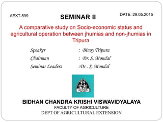 A comparative study on Socio-economic status and
agricultural operation between jhumias and non-jhumias in
Tripura
BIDHAN CHANDRA KRISHI VISWAVIDYALAYA
FACULTY OF AGRICULTURE
DEPT OF AGRICULTURAL EXTENSION
AEXT-599 DATE: 29.05.2015
Speaker : Binoy Tripura
Chairman : Dr. S. Mondal
Seminar Leaders :Dr . S, Mondal
 