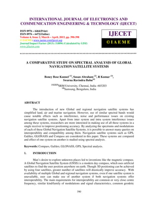 International Journal of Electronics and Communication Engineering & Technology (IJECET), ISSN
0976 – 6464(Print), ISSN 0976 – 6472(Online) Volume 4, Issue 2, March – April (2013), © IAEME
390
A COMPARATIVE STUDY ON SPECTRAL ANALYSIS OF GLOBAL
NAVIGATION SATELLITE SYSTEMS
Boney Bose Kunnel [1]
, Susan Abraham [2]
, R Kumar [3]
,
Swarna Ravindra Babu[4]
[1][2][3]
SRM University, Chennai, India -603203
[4]
Samsung, Bengaluru, India
ABSTRACT
The introduction of new Global and regional navigation satellite systems has
simplified land, air and marine navigation. However, use of similar spectral bands would
cause notable effects such as interference, noise and performance issues on existing
navigation satellite systems. Apart from inter system and intra system interference issues
among these systems, researchers are more interested in making use of all these systems in a
single receiver to improve positioning accuracy. By analyzing the spectrums and modulations
of each of these Global Navigation Satellite Systems, it is possible to answer many queries on
interoperability and compatibility among them. Navigation satellite systems such as GPS,
Galileo, GLONASS and Compass are considered in this paper. These systems are compared
and effect of one system on another is studied using spectral analysis.
Keywords: Compass, Galileo, GLONASS, GPS, Spectral analysis.
1. INTRODUCTION
Man’s desire to explore unknown places led to inventions like the magnetic compass.
A Global Navigation Satellite System (GNSS) is a modern day compass, which uses artificial
satellites to find the user position anywhere on earth. Though 3D positioning can be achieved
by using four satellites, greater number of satellites will drastically improve accuracy. With
availability of multiple Global and regional navigation systems, even if one satellite system is
unavailable, user can make use of another system if both navigation systems offer
interoperability. The main requirements for interoperability are common or very close centre
frequency, similar kind/family of modulations and signal characteristics, common geodetic
INTERNATIONAL JOURNAL OF ELECTRONICS AND
COMMUNICATION ENGINEERING & TECHNOLOGY (IJECET)
ISSN 0976 – 6464(Print)
ISSN 0976 – 6472(Online)
Volume 4, Issue 2, March – April, 2013, pp. 390-398
© IAEME: www.iaeme.com/ijecet.asp
Journal Impact Factor (2013): 5.8896 (Calculated by GISI)
www.jifactor.com
IJECET
© I A E M E
 