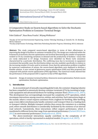 International Journal of Technology 11(2) 374-387 (2020)
Received June 2018 / Revised March 2020 / Accepted March 2020
International Journal of Technology
http://ijtech.eng.ui.ac.id
A Comparative Study on Swarm-based Algorithms to Solve the Stochastic
Optimization Problem in Container Terminal Design
Febri Zukhruf1*, Russ Bona Frazila1, Wijang Widhiarso2
1Faculty of Civil and Environmental Engineering, Institut Teknologi Bandung, Jl. Ganesha No. 10, Bandung
40132, Indonesia
2Faculty of Information Technology, Multi Data Palembang Bachelor Program, Palembang 30113, Indonesia
Abstract. This study compared swarm-based algorithms in terms of their effectiveness in
improving the design of facilities in container terminals (CTs). The design was conducted within the
framework of stochastic discrete optimization and involved determining the number of equipment
needed in CTs by considering variations in demand and the productivity of facilities—issues that
are rarely elaborated in CT design. Variations were identified via Monte Carlo simulation
characterized by a particular distribution. The conflicting issue due to increments in equipment
investment that possibly cause the distribution delays was also modeled, specifically in relation to
the increasing number of trucks used in terminals. Given that the optimization problem is typified
by numerous combinations of actions, the swarm-based algorithms were deployed to develop a
feasible solution. A new variant of glowworm swarm optimization (GSO) was then proposed and
compared with particle swarm optimization (PSO) algorithms. The numerical results showed that
the performance of the proposed GSO is superior to that of PSO algorithms.
Keywords: Design of container terminal facilities; Glowworm swarm optimization; Particle swarm
optimization; Stochastic optimization.
1. Introduction
As an essential part of annually expanding global trade, the container shipping industry
has been compelled to extensively develop container terminals (CTs) by investing in large-
scale equipment and advanced hardware for tackling container flows (Mishra et al., 2017).
This development has correspondingly increased the complexity of CT operations, which
encompass interactions among resources, entities, and activities. Such interactions begin at
the seaside, where a vessel requires assistance from a tugboat for berthing. After berthing,
quay cranes (QCs) simultaneously handle containers and transport them to a loading dock
or transport vehicles. Multiple transport vehicles then convey the containers to a stacking
yard, where smooth distribution is considerably facilitated by the existence of an internal
road network. Cumulatively, these interactions reflect seaport performance, which is
manifested in different forms that range from operational performance (Cartenì 2012 Luca,
2012) to environmental performance (Budiyanto et al., 2019).
The above-mentioned interactions equally contribute to the complexity of CT
operations, which is hardly represented in analytical models (Dragović et al., 2017).
*Corresponding author’s email: febri.zukhruf@ftsl.itb.ac.id,, Tel.: +62 22 250 4952; Fax.: +62 22 251 6586
doi: 10.14716/ijtech.v11i2.2090
 