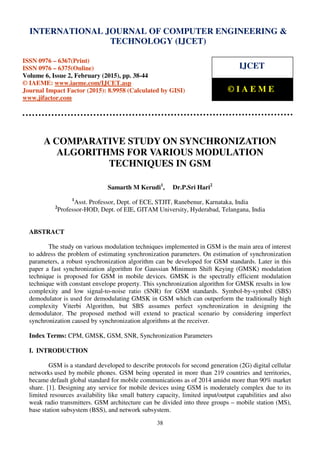 International Journal of Computer Engineering and Technology (IJCET), ISSN 0976-6367(Print),
ISSN 0976 - 6375(Online), Volume 6, Issue 2, February (2015), pp. 38-44 © IAEME
38
A COMPARATIVE STUDY ON SYNCHRONIZATION
ALGORITHMS FOR VARIOUS MODULATION
TECHNIQUES IN GSM
Samarth M Kerudi1
, Dr.P.Sri Hari2
1
Asst. Professor, Dept. of ECE, STJIT, Ranebenur, Karnataka, India
2
Professor-HOD, Dept. of EIE, GITAM University, Hyderabad, Telangana, India
ABSTRACT
The study on various modulation techniques implemented in GSM is the main area of interest
to address the problem of estimating synchronization parameters. On estimation of synchronization
parameters, a robust synchronization algorithm can be developed for GSM standards. Later in this
paper a fast synchronization algorithm for Gaussian Minimum Shift Keying (GMSK) modulation
technique is proposed for GSM in mobile devices. GMSK is the spectrally efficient modulation
technique with constant envelope property. This synchronization algorithm for GMSK results in low
complexity and low signal-to-noise ratio (SNR) for GSM standards. Symbol-by-symbol (SBS)
demodulator is used for demodulating GMSK in GSM which can outperform the traditionally high
complexity Viterbi Algorithm, but SBS assumes perfect synchronization in designing the
demodulator. The proposed method will extend to practical scenario by considering imperfect
synchronization caused by synchronization algorithms at the receiver.
Index Terms: CPM, GMSK, GSM, SNR, Synchronization Parameters
I. INTRODUCTION
GSM is a standard developed to describe protocols for second generation (2G) digital cellular
networks used by mobile phones. GSM being operated in more than 219 countries and territories,
became default global standard for mobile communications as of 2014 amidst more than 90% market
share. [1]. Designing any service for mobile devices using GSM is moderately complex due to its
limited resources availability like small battery capacity, limited input/output capabilities and also
weak radio transmitters. GSM architecture can be divided into three groups – mobile station (MS),
base station subsystem (BSS), and network subsystem.
INTERNATIONAL JOURNAL OF COMPUTER ENGINEERING &
TECHNOLOGY (IJCET)
ISSN 0976 – 6367(Print)
ISSN 0976 – 6375(Online)
Volume 6, Issue 2, February (2015), pp. 38-44
© IAEME: www.iaeme.com/IJCET.asp
Journal Impact Factor (2015): 8.9958 (Calculated by GISI)
www.jifactor.com
IJCET
© I A E M E
 