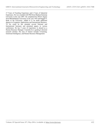 IJRET: International Journal of Research in Engineering and Technology eISSN: 2319-1163 | pISSN: 2321-7308
__________________________________________________________________________________________
Volume: 03 Special Issue: 07 | May-2014, Available @ http://www.ijret.org 632
17 Years of Teaching Experience and 6 Years of Industrial
Experience. He was awarded with PhD from Madurai Kamaraj
University in the year 2007. He completed his M.B.A degree
from Bharathidasan University in the year 1993 and bagged V
Rank in the University. Added to it, he holds additional
degrees in Computers Applications and International Business.
To his credit he has attended several National and
International Seminars and presented papers in various
conferences. He has 5 years of experience in aboard as a
Human Resource Manager. Currently he is guiding 6 doctoral
research scholars. His area of interest includes E-learning,
Emotional Intelligence, and Human Resource Management
 