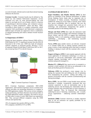 IJRET: International Journal of Research in Engineering and Technology eISSN: 2319-1163 | pISSN: 2321-7308
__________________________________________________________________________________________
Volume: 03 Special Issue: 07 | May-2014, Available @ http://www.ijret.org 625
on word of mouth, referrals (active) and observational learning
influences the decision.
Customer Loyalty: Customer loyalty may be defined as “the
biased (ie; non random) behavioural response(ie, revisit)
expressed over time, by some decision-making unit with
respect to one bank out of a set of banks, which is a function
of psychological (decision-making and evaluative) process
resulting in brand commitment”. (Dick and Basu, 1994).
According to them loyalty is a complex construction, which
comprises both psychological and behavioural components;
different types of loyalty are supposed to form a combination
of repeated purchasing and relative attitude towards business
firms [7].
1.4 Importance of CRM 5
Gartner the latest enterprise software forecast CRM will be a
$36B Market by 2017. A significant increase from the $20.6 B
forecasted in Q1 of this year. CRM also leads all enterprise
software categories in projected growth, showing a 15.1%
(Compound Annual Growth Rate) CAGR from 2012 to 2017,
also revised up from 9.7% in the Q1 forecast.
Fig-1: Customer Experience Components
IDC‟s Customer Experience components: IDC's CRM
Applications and Customer Experience service examines how
software providers are positioning themselves to compete in
the CRM applications market. This service reviews strategies,
market positioning, and future direction of several providers in
the CRM applications market, including: The trend in success
of CRM came in notice in early 2004 which was reported by
IDC .They surveyed different companies using the CRM
software and reported that:
19% of companies have positive ROI up to 50%.
52% companies with ROI of 51% to 500%
2 LITERATURE REVIEW 2
Kajal Chaudhary and Monika Sharma [2011] In their
article on evaluation of the financial performance of Indian
Private Banking Sector banks play an important role in
development of Indian economy. Narashiman Committee
enabled the setting up of new banks in private sector which
have grown considerably after its inception. But now the
situations have changed new generation banks with use of
technology and professional management has gained a
reasonable position in the banking industry [8].
Morgan and Hunt [1994] draw upon the distinction made
between transactional exchanges and relational exchanges by
Dwyer, Schurr, and Oh (1987) to suggest that relationship
marketing “refers to all marketing activities directed toward
establishing , developing , and maintaining succesful
relationships”[9].
Vavra, [1992] states another narrow, yet relevant, viewpoint
is to consider CRM only as seeking customer retention by
using a variety of after marketing tactics that lead to customer
bonding or staying in touch with the customer after a sale is
made[10].
Peppers & Rogers, [1993] A more popular approach with the
recent application of information technology is to focus on
individual or one-to-one relationships with customers that
integrate database knowledge with a long-term customer
retention and growth strategy[11].
Bhaskar.P.V., [2004,p.9] Once good service is extended to a
customer a loyal customer will work as an ambassador to the
bank and facilitate growth of business [12]
McKenna [1991] has professed a more stategic view by
putting the customer first and shifting the role of marketing
from manipulating the customer (telling and selling ) to
genuine involvement with the customer (communicating and
sharing knowledge).
Berry [1995] , has put CRM in some broader terms and also
mentioned a strategic viewpoint.He mentioned that new
customer acquisition is only an intermediate step in the
marketing process and developing the relationship with the
existing customers and converting them to loyal customers is
equally important. Thus, he proposed that relationship
marketing be seen as “attracting , maintaining , and – in multi-
service organisations – enhancing customer relationships”
(p.25)
Storbacka [2000] Customer selectivity is another important
facet as not all customers are equally profitable for an
individual company.
 