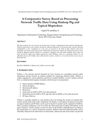 International Journal of Computer Science & Engineering Survey (IJCSES) Vol.5, No.1, February 2014
DOI : 10.5121/ijcses.2014.5101 1
A Comparative Survey Based on Processing
Network Traffic Data Using Hadoop Pig and
Typical Mapreduce
Anjali P P and Binu A
Department of Information Technology, Rajagiri School of Engineering and Technology,
Kochi. M G University, Kerala
ABSTRACT
Big data analysis has now become an integral part of many computational and statistical departments.
Analysis of peta-byte scale of data is having an enhanced importance in the present day scenario. Big data
manipulation is now considered as a key area of research in the field of data analytics and novel
techniques are being evolved day by day. Thousands of transaction requests are being processed in every
minute by different websites related to e-commerce, shopping carts and online banking. Here comes the
need of network traffic and weblog analysis for which Hadoop comes as a suggested solution. It can
efficiently process the Netflow data collected from routers, switches or even from website access logs at
fixed intervals.
KEYWORDS
Big Data, MapReduce, Hadoop, Pig, netflow, network traffic.
1. INTRODUCTION
Netflow is the network protocol designed by Cisco Systems for assembling network traffic
information and has become an industry standard for monitoring netfwork traffic. Netflow is
widely supported by various platforms and Cisco's standard NetFlow version 5 defines network
flow as a unidirectional sequence of packets which has got seven parameters:
• Ingress interface (SNMP ifIndex)
• Source IP address
• Destination IP address
• IP protocol
• Source port for UDP or TCP, 0 for other protocols
• Destination port for UDP or TCP, type and code for ICMP, or 0 for other protocols
• IP Type of Service
Netflow is normally enabled on a per-interface basis for limiting the amount of exported flow
records and the load on the router components. By default, it will capture all packets received by
an ingress interface and IP filters can be used to decide if a packet can be captured by NetFlow.
Once accurately configured, it can even allow the observation and recording of IP packets on the
egress interface. Custom settings can also be done on the Netflow implementation according to
the requirements in a variety of practical scenarios. NetFlow data from dedicated probes can be
efficiently utilized for the observation of critical links, whereas the data from routers can provide
 