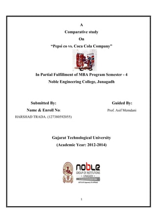 1
A
Comparative study
On
“Pepsi co vs. Coca Cola Company”
In Partial Fulfillment of MBA Program Semester - 4
Noble Engineering College, Junagadh
Submitted By: Guided By:
Name & Enroll No: Prof. Asif Memdani
HARSHAD TRADA. (127380592055)
Gujarat Technological University
(Academic Year: 2012-2014)
 