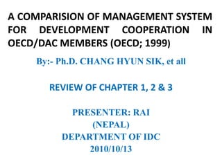 A COMPARISION OF MANAGEMENT SYSTEM
FOR DEVELOPMENT COOPERATION IN
OECD/DAC MEMBERS (OECD; 1999)
    By:- Ph.D. CHANG HYUN SIK, et all

      REVIEW OF CHAPTER 1, 2 & 3

           PRESENTER: RAI
               (NEPAL)
         DEPARTMENT OF IDC
              2010/10/13
 