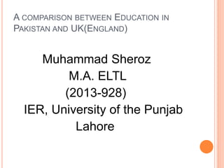 A COMPARISON BETWEEN EDUCATION IN
PAKISTAN AND UK(ENGLAND)
Muhammad Sheroz
M.A. ELTL
(2013-928)
IER, University of the Punjab
Lahore
 