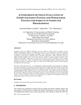 International Journal of Software Engineering & Applications (IJSEA), Vol.5, No.1, January 2014

A COMPARISON BETWEEN EVALUATION OF
COMPUTER BASED TESTING AND PAPER BASED
TESTING FOR SUBJECTS IN COMPUTER
PROGRAMMING
Samantha Mathara Arachchi 1, Kapila Dias 2, R.S. Madanayake 3
1,2,3 Department of Communication and Media Technology
University of Colombo School of Computing,
35, Reid Avenue, Colombo 7, Sri Lanka.
4

Eddy Siong Choy Chong4,
Management and Science University, Malaysia.

Kennedy D. Gunawardana 5
5

Department of Accounting, University of Sri Jayawardhanapura, Sri Lanka

ABSTRACT
Evaluation criteria for different disciplines vary from subject to subject such as Computer science,
Medicine, Management, Commerce, Art, Humanities and so on. Various evaluation criteria are being used
to measure the retention of the students’ knowledge. Some of them are in-class assignments, take home
assignments, group projects, individual projects and final examinations. When conducting lectures in
higher education institutes there can be more than one method to evaluate students to measure their
retention of knowledge. During the short period of the semester system we should be able to evaluate
students in several ways. There are practical issues when applying multiple evaluation criteria. Time
management, number of students per subject, how many lectures delivered per semester and the length of
the syllabus are the main issues.
The focus of this paper however, is on identification, finding advantages and proposing an evaluation
criterion for Computer based testing for programming subjects in higher education institutes in Sri Lanka.
Especially when evaluating hand written answers students were found to have done so many mistakes such
as programming mistakes. Therefore they lose considerable marks. Our method increases the efficiency
and the productivity of the student’s and also reduces the error rate considerably. It also has many benefits
for the lecturer. With the low number of academic members it is hard to spend more time to evaluate them
closely. A better evaluation criterion is very important for the students in this discipline because they
should stand on their own feet to survive in the industry.

KEYWORDS
Computer based testing, Paper based testing, Hypotheses testing

1. Introduction
This research was conducted by using the 2nd year students who follow computer subjects. The
main purpose of this research is to enhance the students’ performance to score more marks with
less programming mistakes such as syntax, punctuations errors and also to reduce the staff stress
DOI : 10.5121/ijsea.2014.5105

57

 