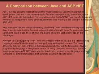 A Comparison between Java and ASP.NET ASP.NET has been the most robust and the most extensively used Web application development platform. It has beaten many a favorites that were doing the rounds before ASP.NET came into the market. The competitive edge that ASP.NET provides to its users is immense as compared to many other development tools which are still used but in sync with ASP.NET. Java was a hot favorite before the coming of ASP.NET with JavaBeans adding to the kitty of Java it was thought that the future of web applications lies with Java. Programmers were scrambling to get a good hold of Java and Beans to get the best experience on the WebPages. Although Java and ASP.NET don't have any direct connection as Java is a Programming Language and ASP.Net is a web technology for generating web content. The major difference between both of them is the basic philosophy behind the languages. Java a programming language is designed to be run on many platforms thus using a common language whereas ASP.NET gives you the freedom to program in any language and has compilers for different languages that generate a platform specific code. 