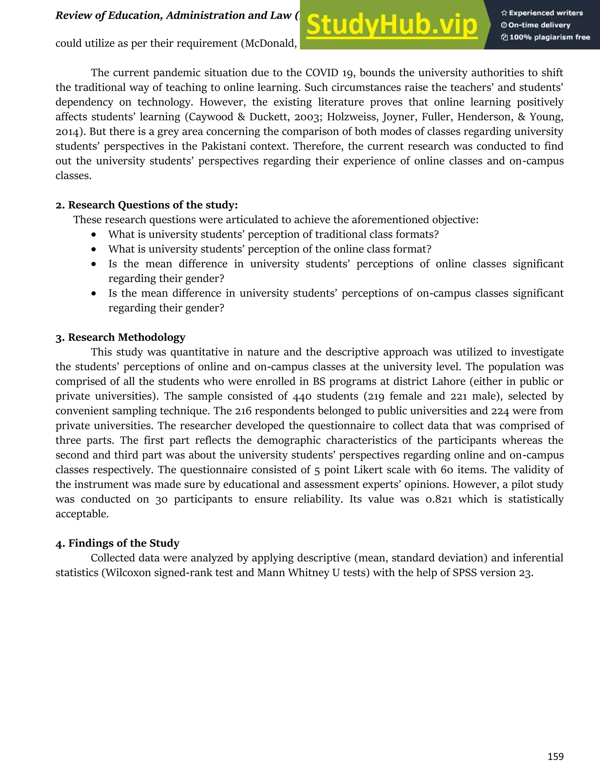 Review of Education, Administration and Law (REAL) Vol. 3, (2) 2020, 157-163
159
could utilize as per their requirement (McDonald, 2000).
The current pandemic situation due to the COVID 19, bounds the university authorities to shift
the traditional way of teaching to online learning. Such circumstances raise the teachers' and students'
dependency on technology. However, the existing literature proves that online learning positively
affects students’ learning (Caywood & Duckett, 2003; Holzweiss, Joyner, Fuller, Henderson, & Young,
2014). But there is a grey area concerning the comparison of both modes of classes regarding university
students’ perspectives in the Pakistani context. Therefore, the current research was conducted to find
out the university students’ perspectives regarding their experience of online classes and on-campus
classes.
2. Research Questions of the study:
These research questions were articulated to achieve the aforementioned objective:
 What is university students’ perception of traditional class formats?
 What is university students’ perception of the online class format?
 Is the mean difference in university students’ perceptions of online classes significant
regarding their gender?
 Is the mean difference in university students’ perceptions of on-campus classes significant
regarding their gender?
3. Research Methodology
This study was quantitative in nature and the descriptive approach was utilized to investigate
the students’ perceptions of online and on-campus classes at the university level. The population was
comprised of all the students who were enrolled in BS programs at district Lahore (either in public or
private universities). The sample consisted of 440 students (219 female and 221 male), selected by
convenient sampling technique. The 216 respondents belonged to public universities and 224 were from
private universities. The researcher developed the questionnaire to collect data that was comprised of
three parts. The first part reflects the demographic characteristics of the participants whereas the
second and third part was about the university students’ perspectives regarding online and on-campus
classes respectively. The questionnaire consisted of 5 point Likert scale with 60 items. The validity of
the instrument was made sure by educational and assessment experts’ opinions. However, a pilot study
was conducted on 30 participants to ensure reliability. Its value was 0.821 which is statistically
acceptable.
4. Findings of the Study
Collected data were analyzed by applying descriptive (mean, standard deviation) and inferential
statistics (Wilcoxon signed-rank test and Mann Whitney U tests) with the help of SPSS version 23.
 