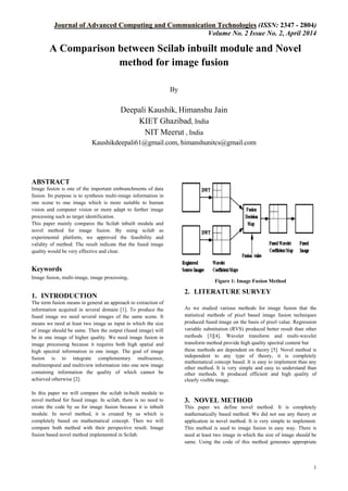 Journal of Advanced Computing and Communication Technologies (ISSN: 2347 - 2804)
Volume No. 2 Issue No. 2, April 2014
1
A Comparison between Scilab inbuilt module and Novel
method for image fusion
By
Deepali Kaushik, Himanshu Jain
KIET Ghazibad, India
NIT Meerut , India
Kaushikdeepali61@gmail.com, himanshunitcs@gmail.com
ABSTRACT
Image fusion is one of the important embranchments of data
fusion. Its purpose is to synthesis multi-image information in
one scene to one image which is more suitable to human
vision and computer vision or more adapt to further image
processing such as target identification.
This paper mainly compares the Scilab inbuilt module and
novel method for image fusion. By using scilab as
experimental platform, we approved the feasibility and
validity of method. The result indicate that the fused image
quality would be very effective and clear.
Keywords
Image fusion, multi-image, image processing.
1. INTRODUCTION
The term fusion means in general an approach to extraction of
information acquired in several domain [1]. To produce the
fused image we need several images of the same scene. It
means we need at least two image as input in which the size
of image should be same. Then the output (fused image) will
be in one image of higher quality. We need image fusion in
image processing because it requires both high spatial and
high spectral information in one image. The goal of image
fusion is to integrate complementary multisensor,
multitemporal and multiview information into one new image
containing information the quality of which cannot be
achieved otherwise [2].
In this paper we will compare the scilab in-built module to
novel method for fused image. In scilab, there is no need to
create the code by us for image fusion because it is inbuilt
module. In novel method, it is created by us which is
completely based on mathematical concept. Then we will
compare both method with their perspective result. Image
fusion based novel method implemented in Scilab.
Figure 1: Image Fusion Method
2. LITERATURE SURVEY
As we studied various methods for image fusion that the
statistical methods of pixel based image fusion techniques
produced fused image on the basis of pixel value. Regression
variable substitution (RVS) produced better result than other
methods [3][4]. Wavelet transform and multi-wavelet
transform method provide high quality spectral content but
these methods are dependent on theory [5]. Novel method is
independent to any type of theory, it is completely
mathematical concept based. It is easy to implement than any
other method. It is very simple and easy to understand than
other methods. It produced efficient and high quality of
clearly visible image.
3. NOVEL METHOD
This paper we define novel method. It is completely
mathematically based method. We did not use any theory or
application in novel method. It is very simple to implement.
This method is used to image fusion in easy way. There is
need at least two image in which the size of image should be
same. Using the code of this method generates appropriate
 