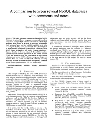 A comparison between several NoSQL databases
                with comments and notes

                                             Bogdan George Tudorica, Cristian Bucur
                                Department for Economical Mathematics and Economical Informatics
                                               Petroleum-Gas University of Ploiesti
                                                        Ploiesti, Romania
                                                  tudorica_bogdan@yahoo.com


Abstract—This paper is trying to comment on the various NoSQL          transactions with rare write accesses, and not for heavy
(Not only Structured Query Language) systems and to make a             read/write workloads (which is often the case for these large
comparison (using multiple criteria) between them. The NoSQL           scale web services – we mean Google, Amazon, Facebook,
databases were created as a mean to offer high performance             Yahoo and such).
(both in terms of speed and size) and high availability at the price
of loosing the ACID (Atomic, Consistent, Isolated, Durable) trait          It seems that at least some of the major RDBMS producers
of the traditional databases in exchange with keeping a weaker         are learning something from this evolution (e.g. Microsoft
BASE (Basic Availability, Soft state, Eventual consistency)            introduced some NoSQL type features such as snapshot
feature. Remains to be seen which of the multiple solutions            isolation, although used at a single table level, into its newer
created since the official appearance of the NoSQL concept             RDBMS product labeled Azure; Oracle 11g is also containing
(which was defined in 1998 and reintroduced in 2009, around            a similar facility called Oracle Streams, but this one is limited
which moment several NoSQL solutions emerged; at the present           in the same way as the MS product, this time to a single
moment there are known over 120 such solutions) are really             instance [7]).
delivering on these promises of higher performance (although
several of them are already used with very good results).
                                                                                         II.   WHAT DO WE COMPARE
   Keywords-component;       database;    NoSQL;      performance;         In order to be able to compare a set of NoSQL solutions the
comparison                                                             first step should be to select / classify some products which are
                                                                       fulfilling similar purposes or have similar qualities / features.
                       I.    INTRODUCTION                                  For the moment there is no official taxonomy for this kind
    The concept described by the term NoSQL (meaning a                 of software although several attempts do exist.
database system which is distributed, may not require fixed
table schemas, usually avoids join operations, typically scales            First one is provided by Stefan Edlich on his page [8] and it
horizontally, does not expose a SQL interface and may be open          is providing the following categories:
source [1] – some are even using the term with the meaning of             A. Core NoSQL Systems, most of them created as
a completely non relational system) is also referred by the more       component systems for Web 2.0 services, with the following
academic sources as a form of structured storage                       subtypes:
[4][10][11][12] (although the terms may not be equivalent; the
relational databases also comply by the official definition of the        •    Wide Column Store / Column Families (Hadoop /
structured storage term and they are somehow opposite to the                   HBase, Cassandra, Hypertable, Cloudata, Amazon
NoSQL term).                                                                   SimpleDB, SciDB),
   One can not simply label the terms RDBMS and NoSQL as                  •    Document Store (CouchDB, MongoDB, Terrastore,
being the exact opposite. There do even exist some middleware                  ThruDB, OrientDB, RavenDB, Citrusleaf, SisoDB,
appliances (such as CloudTPS for Google’s BigTable and                         CloudKit, Perservere, Jackrabbit),
Amazon’s SimpleDB [17]) or various solutions (such as
                                                                          •    Key Value / Tuple Store (Azure Table Storage,
Percolator for Google’s BigTable [14] and an unnamed
                                                                               MEMBASE, Riak, Redis, Chordless, GenieDB,
prototype system for Google’s Hbase [7]) which are adding full
                                                                               Scalaris, Tokyo Cabinet / Tyrant, GT.M, Keyspace,
ACID features to some NoSQL systems.
                                                                               Berkeley DB, MemcacheDB, HamsterDB, Faircom C-
    It is certain that the NoSQL databases are one of the                      Tree, Mnesia, LightCloud, Pincaster, Hibari, Scality),
byproducts of the Web 2.0 era – they were really used only at
                                                                          •    Eventually Consistent Key Value Store (Amazon
the time when the designers of web services with very large
                                                                               Dynamo, Voldemort, Dynomite, KAI, SubRecord,
number of users discovered that the traditional relational
                                                                               Mo8onDb, Dovetaildb),
database management systems (RDBMS) are fit either for
small but frequent read/write transactions or for large batch
 