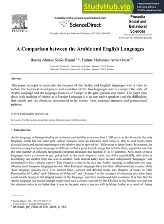 Procedia
Social and
Behavioral
Sciences
Procedia - Social and Behavioral Sciences 00 (2012) 000–000
www.elsevier.com/locate/procedia
A Comparison between the Arabic and English Languages
Basma Ahmad Sedki Dajani a
*, Fatima Mohamad Amin Omari b
a
Associate Professor, University of Jordan, Amman 11183, Jordan
b
Assistant Professor, University of Jordan, Amman 11183, Jordan
Abstract
This paper attempts to penetrate the recesses of the Arabic and English languages with a view to
outline the historical development and evolution of the two languages and to compare the state of
Arabic language and the language families of Europe in the past, present and future. The paper also
deals with teaching of Arabic as a Foreign Language (i.e. to non-native speakers) and the difficulties
that entails and the obstacles encountered in its written form, sentence structure and grammatical
patterns.
© 2012 Published by Elsevier Ltd.
Keywords: First keywords, second keywords, third keywords, forth keywords;
1. Introduction
Arabic language is distinguished by its resilience and stability over more than 1,500 years, so that it may be the only
language which has not undergone radical changes; since an educated Arab today is able to read books from
classical times and ancient manuscripts with relative ease in spite of the differences in letter forms. In contrast, the
situation among European languages is different in that a great deal of change has befallen them, especially now that
the total number of officially recognized European languages has reached 41 in 45 countries. Now, most of these
languages share a common origin, going back to the same linguistic roots, and differ superficially, with dialects
resembling one another from one area to another. Such dialects today have become independent “languages” and
correspond to their cultures exactly. This situation is due to the fact that Arabic language is inflectional for case,
whereas most European languages are not. Most European languages have lost their inflectional/case system, while
Arab language scholars have from ancient times, noticed and devoted books and chapters of books to “The
Peculiarities of Arabic” and “Minutiae of Inflection” and “Systems” in the structure of sentences and other basic
assets which belong to the deepest nature of the language†
and have maintained their existence. It is true that the
Arabic language has passed through tough times such as those recorded by Ibn Khaldûn in his Introduction and that
the situation today is no better than it was in the past, since crises are still befalling Arabic as a result of being
* Basma Dajani. Tel.: +96-279-560-1610
E-mail address: bdajani@hotmail.com
†
Al-‘Asad, {dr.}Nâsir Al-Dîn, 2003, p. 167.
 
