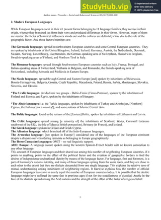 Author name / Procedia – Social and Behavioral Sciences 00 (2012) 000–000
3
2. Modern European Languages
While European languages occur in their 41 present forms belonging to 11 language families, they receive in their
origin, whence they branched out from their roots and produced differences in their forms. However, many of them
are similar, the factor of historical influences stands out and the cultures are definitely close due to the role of the
geographic factor. And these factors/members are:
The Germanic languages: spread in northwestern European countries and some Central European countries. They
are spoken by inhabitants of the United Kingdom, Ireland, Iceland, Germany, Austria, the Netherlands, Denmark,
Sweden, Norway, Luxembourg, Liechtenstein, the German-speaking area of Switzerland, Flanders in Belgium,
Swedish-speaking areas of Finland, and Northern Tirol in Italy.
The Romance languages: spread through Southwestern European countries such as Italy, France, Portugal, and
Italian-speaking areas of Switzerland, Wallonia in Belgium, and Romandie, the French-speaking area of
Switzerland, including Romania and Moldavia in Eastern Europe.
The Slavic languages: spread through Central and Eastern Europe [and] spoken by inhabitants of Belorussia,
Bosnia-Herzegovina, Bulgaria, Croatia, Czech Republic, Macedonia, Poland, Russia, Serbia, Montenegro, Slovakia,
Slovenia, and Ukraine.
*The Uralic languages: divided into two groups – Baltic-Finnic (Finno-Permian), spoken by the inhabitants of
Finland and Estonia, and Ugric, spoken by the inhabitants of Hungary.
*The Altaic languages: i.e. the Turkic languages, spoken by inhabitants of Turkey and Azerbaijan, [Northern]
Cyprus, the Balkans [not a country!], and some nations of Islamic Central Asia.
The Baltic languages: found in the nations of the [Eastern] Baltic, spoken by inhabitants of Lithuania and Latvia.
The Celtic languages: spread among [a minority of] the inhabitants of Scotland, Wales, Cornwall (extreme
southwest of the UK), the Isle of Man (a British possession), Brittany (in France), and Ireland.
The Greek language: spoken in Greece and Greek Cyprus.
The Albanian language: which branched off of the Indo-European languages.
The Armenian language: [not spoken in Europe!] considered one of the languages of the European continent
despite a dispute over considering Armenia as belonging to Europe geographically.
The Ibero-Caucasian languages: OMIT – no real linguistic support.
ADD: Basque: A language isolate spoken along the western Spanish-French border with no known connection to
any other language.
This amount of European languages and their shared use among this number of neighboring European countries, if it
points to anything, points to the effect of the political factor and the creation of geographic borders to feed the
desires of independence and national identity by means of the language factor. For language, first and foremost, is a
part of humanity’s national identity, and many of these languages sprang from the same roots, and they are close to
each other to the extent that they are dialects descended from one single language. This explains the relative ease of
mutual understanding among inhabitants of neighboring regions. It likewise explains how the number of official
European languages has come to nearly equal the number of European countries today. It is possible that the Arabic
language might have suffered the same fate in previous ages if not for the steadfastness of classical Arabic in the
face of the dialects spread among the Arab nations and the strength of the effect of the factor of religious belief.
 