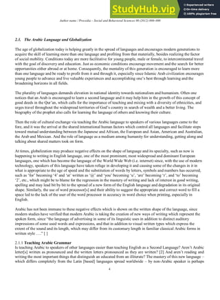 Author name / Procedia – Social and Behavioral Sciences 00 (2012) 000–000
4
2.1. The Arabic Language and Globalization
The age of globalization today is helping greatly in the spread of languages and encourages modern generations to
acquire the skill of learning more than one language and profiting from that materially, besides realizing the factor
of social mobility. Conditions today are more facilitative for young people, male or female, to intercontinental travel
with the goal of discovery and education. Just as economic conditions encourage movement and the search for better
opportunities either abroad or at home. Consequently, the mentality of this generation is encouraged to learn more
than one language and be ready to profit from it and through it, especially since Islamic Arab civilization encourages
young people to advance and live valuable experiences and accomplishing one’s best through learning and the
broadening horizons in all fields.
The plurality of languages demands elevation in national identity towards nationalism and humanism. Often one
notices that an Arab is encouraged to learn a second language and it may help him in the growth of this concept of
good deeds in the Qur’an, which calls for the importance of teaching and mixing with a diversity of ethnicities, and
urges travel throughout the widespread territories of God’s country in search of wealth and a better living. The
biography of the prophet also calls for learning the language of others and knowing their culture.
Then the role of cultural exchange via teaching the Arabic language to speakers of various languages came to the
fore, and it was the arrival at the shared international human factors which control all languages and facilitate steps
toward mutual understanding between the Japanese and African, the European and Asian, American and Australian,
the Arab and Mexican. And the role of language as a medium among humanity for understanding, getting along and
talking about shared matters took on form.
At times, globalization may produce negative effects on the shape of language and its specialty, such as now is
happening to writing in English language, one of the most prominent, most widespread and dominant European
languages, one which has become the language of the World Wide Web (i.e. internet) since, with the use of modern
technology, speakers of this language have taken refuge in developing it and causing some of the changes in it in
what is appropriate to the age of speed and the substitution of words by letters, symbols and numbers has occurred,
such as ‘for’ becoming ‘4’ and ‘at’ written as ‘@’ and ‘you’ becoming ‘u’, ‘are’ becoming ‘r’, and ‘to’ becoming
‘2’, etc., which might be to blame for the regression in the mastery of writing and lack of interest in good writing,
spelling and may lead bit by bit to the spread of a new form of the English language and degradation in its original
shape. Similarly, the use of word processor[s] and their ability to suggest the appropriate and correct word to fill a
space led to the lack of the user of the word processor in accuracy in word choice when printing, especially in
English.
Arabic has not been immune to these negative effects which is shown on the written shape of the language, since
modern studies have verified that modern Arabic is taking the creation of new ways of writing which represent the
spoken form, since “the language of advertising in some of its linguistic uses in addition to distinct auditory
impressions of some used words and expressions, and that in addition to visual written types which express the
extent of the sound and its length, which may differ from its customary length in familiar classical Arabic forms in
written style ….” [ ]
2.1.1 Teaching Arabic Grammar
Is teaching Arabic to speakers of other languages easier than teaching English as a Second Language? Aren’t Arabic
letter[s] written as pronounced and the written letters pronounced as they are written? [2] And aren’t reading and
writing the most important things that distinguish an educated from an illiterate? The mastery of this new language –
which differs completely from the Latin [based] languages spread worldwide – by non-Arabic speaker is perhaps
 