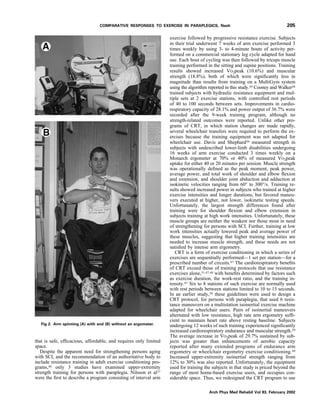 that is safe, efﬁcacious, affordable, and requires only limited
space.
Despite the apparent need for strengthening persons aging
with SCI, and the recommendation of an authoritative body to
include resistance training in adult exercise conditioning pro-
grams,46 only 3 studies have examined upper-extremity
strength training for persons with paraplegia. Nilsson et al27
were the ﬁrst to describe a program consisting of interval arm
exercise followed by progressive resistance exercise. Subjects
in their trial underwent 7 weeks of arm exercise performed 3
times weekly by using 3- to 4-minute bouts of activity per-
formed on a commercial stationary leg cycle adapted for hand
use. Each bout of cycling was then followed by triceps muscle
training performed in the sitting and supine positions. Training
results showed increased VO2peak (10.6%) and muscular
strength (18.8%), both of which were signiﬁcantly less in
magnitude than results from training on a MultiGym system
using the algorithm reported in this study.29 Cooney and Walker28
trained subjects with hydraulic resistance equipment and mul-
tiple sets at 2 exercise stations, with controlled rest periods
of 40 to 100 seconds between sets. Improvements in cardio-
respiratory capacity of 28.1% and power output of 36.7% were
recorded after the 9-week training program, although no
strength-related outcomes were reported. Unlike other pro-
grams of CRT, in which station changes are made rapidly,
several wheelchair transfers were required to perform the ex-
ercises because the training equipment was not adapted for
wheelchair use. Davis and Shephard20 measured strength in
subjects with undescribed lower-limb disabilities undergoing
16 weeks of arm exercise conducted 3 times weekly on a
Monarch ergometer at 70% or 40% of measured VO2peak
uptake for either 40 or 20 minutes per session. Muscle strength
was operationally deﬁned as the peak moment, peak power,
average power, and total work of shoulder and elbow ﬂexion
and extension, and shoulder joint abduction and adduction at
isokinetic velocities ranging from 60° to 300°/s. Training re-
sults showed increased power in subjects who trained at higher
exercise intensities and longer durations, but favored maneu-
vers executed at higher, not lower, isokinetic testing speeds.
Unfortunately, the largest strength differences found after
training were for shoulder ﬂexion and elbow extension in
subjects training at high work intensities. Unfortunately, these
muscle groups are neither the weakest nor those most in need
of strengthening for persons with SCI. Further, training at low
work intensities actually lowered peak and average power of
these muscles, suggesting that higher training intensities are
needed to increase muscle strength, and these needs are not
satisﬁed by intense arm ergometry.
CRT is a form of exercise conditioning in which a series of
exercises are sequentially performed—1 set per station—for a
prescribed number of circuits.47 The cardiorespiratory beneﬁts
of CRT exceed those of training protocols that use resistance
exercises alone,31,47,48 with beneﬁts determined by factors such
as exercise duration, the work-rest ratio, and the training in-
tensity.47 Six to 8 stations of such exercise are normally used
with rest periods between stations limited to 10 to 15 seconds.
In an earlier study,29 these guidelines were used to design a
CRT protocol, for persons with paraplegia, that used 6 resis-
tance maneuvers on a multistation isoinertial exercise machine
adapted for wheelchair users. Pairs of isoinertial maneuvers
alternated with low resistance, high rate arm ergometry sufﬁ-
cient to maintain heart rate above resting baseline. Subjects
undergoing 12 weeks of such training experienced signiﬁcantly
increased cardiorespiratory endurance and muscular strength.29
The average increase in VO2peak of 29.7% sustained by sub-
jects was greater than enhancements of aerobic capacity
reported after many extended programs of endurance arm
ergometry or wheelchair ergometry exercise conditioning.49
Increased upper-extremity isoinertial strength ranging from
12% to 30% was also reported. Unfortunately, the equipment
used for training the subjects in that study is priced beyond the
range of most home-based exercise users, and occupies con-
siderable space. Thus, we redesigned the CRT program to use
Fig 2. Arm spinning (A) with and (B) without an ergometer.
205COMPARATIVE RESPONSES TO EXERCISE IN PARAPLEGICS, Nash
Arch Phys Med Rehabil Vol 83, February 2002
 