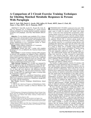 A Comparison of 2 Circuit Exercise Training Techniques
for Eliciting Matched Metabolic Responses in Persons
With Paraplegia
Mark S. Nash, PhD, Patrick L. Jacobs, PhD, Jeffrey M. Woods, MSPT, James E. Clark, BS,
Tanya A. Pray, MSPT, Alex E. Pumarejo, MSPT
ABSTRACT: Nash MS, Jacobs PL, Woods JM, Clark JE,
Pray TA, Pumarejo AE. A comparison of 2 circuit exercise
training techniques for eliciting matched metabolic responses
in persons with paraplegia. Arch Phys Med Rehabil 2002;83:
201-9.
Objective: To test whether acute metabolic (V˙ O2), chrono-
tropic (heart rate), and perceptual (rating of perceived exertion;
RPE) responses to exercise by persons with paraplegia differ
when the exercise is on a multistation isoinertial exercise
system (MultiGym) or on a customized system of Thera-
Band® resistance bands (ElasticGym).
Design: Within-subjects comparison of 2 treatments.
Setting: Academic medical center.
Participants: Sixteen men and 1 woman with complete
paraplegia (T4–L1), as deﬁned by the American Spinal Injury
Association.
Interventions: A circuit resistance training (CRT) program
for persons with paraplegia was adapted to both a MultiGym
and a customized ElasticGym. Exercises used for training and
testing used 6 resistance maneuvers at 50% of the 1-repetition
maximum (1-RM), with interposed rapid arm spinning. Sub-
jects were habituated to both conditions for 2 weeks before
testing on randomized nonconsecutive days.
Main Outcome Measures: V˙ O2 (L/min) was measured by
portable spirometry, heart rate (beats/min) by a chest strap mon-
itor, and RPE by the Borg Scale of Perceived Exertion (6–20).
Results: No signiﬁcant effects of test condition on average
V˙ O2 or heart rate were observed, with differences between
conditions reﬂecting only .08L/min and 6.4 beats/min, respec-
tively. Average RPE was signiﬁcantly higher in testing under
the ElasticGym condition (P Ͻ .05).
Conclusions: CRT on a customized ElasticGym system
elicited acute metabolic and chronotropic responses that did not
differ from responses to exercise on a MultiGym, though RPE
was greater with the ElasticGym.
Key Words: Exercise; Paraplegia; Rehabilitation; Spinal
cord injuries.
© 2002 by the American Congress of Rehabilitation Medi-
cine and the American Academy of Physical Medicine and
Rehabilitation
EPIDEMIOLOGIC STUDIES conducted in the early 1980s
and thereafter reported that cardiovascular disease was the
major cause of death for persons with spinal cord injury
(SCI).1,2 It has since been reported that asymptomatic cardio-
vascular disease occurs at an earlier age in persons with para-
plegia than it is predicted to occur in persons without disabil-
ity.3,4 This increased susceptibility has been attributed in part to
the sedentary lifestyle that is common among people with
SCI.5,6 Despite having unrestricted use of their upper extrem-
ities, physical inactivity is so profound among persons with
paraplegia that reports place them near the lowest end of the
physical ﬁtness spectrum.7-9 These observations are supported
by a study in which 25% of healthy young persons with
paraplegia had a peak oxygen consumption (VO2peak) during
upper-extremity work of less than 15mL ⅐ kgϪ1
⅐ minϪ1
—a
level only marginally sufﬁcient to maintain independent liv-
ing.5 The cardiovascular disease risks for persons with para-
plegia from inactivity are likely increased by hyperinsulin-
emia10-12 and excessive body fat,13 which are also common
among persons aging with paraplegia14 and are often associated
with a sedentary lifestyle in people without physical disabil-
ity.15,16 No evidence suggests that the level of ﬁtness in these
individuals will improve without exercise.
The beneﬁts of upper-extremity exercise for persons with
paraplegia have been reported by many investigators,6,17-21 and
these studies usually observe that endurance exercises that use
arm and wheelchair ergometers improve the ﬁtness levels of
persons with SCI. Unfortunately, most of these arm exercise
protocols fail to address the need for upper-extremity strength-
ening, and they use repetitive contractions of shoulder muscles
that may hasten pain and dysfunction of the upper extremi-
ties.22-26 Such exercise may therefore threaten function and
independence of persons aging with paraplegia. To address
these training limitations, other investigators have used resis-
tance exercises to condition the upper extremities, although
with mixed results.20,27,28 In some cases, these programs have
improved upper-extremity strength, although the combined
goals of improved endurance and global strengthening of the
shoulder complex were not achieved by any of these programs.
We have recently examined the conditioning effects of a
circuit resistance training (CRT) program for persons with
paraplegia.29 This conditioning program was modeled on a
previous study of CRT for adolescents with insulin-dependent
diabetes that reported both improved cardiorespiratory endur-
ance and muscle strength.30 Increased endurance, strength, and
cardiac pumping capacity of persons without disability have
also been reported after CRT,30,31 and were also observed as
training beneﬁts in persons with paraplegia undergoing similar
exercise conditioning.29,32 To make this type of conditioning
more widely available to persons with physical disabilities
requires that the training modes for strength building and
endurance activities be moderately priced, widely available,
and occupy a limited amount of space. These are conditions
that most exercise equipment adapted for use by persons with
From the Departments of Orthopaedics & Rehabilitation (Physical Therapy) (Nash,
Woods, Clark, Pray, Pumarejo) and Neurological Surgery (Nash, Jacobs); and the
Miami Project to Cure Paralysis (Nash, Jacobs), University of Miami School of
Medicine, Miami, FL.
Accepted in revised form March 14, 2001.
Thera-Band® supplies for this study were provided by the Hygenic Corp.
A commercial party with a direct ﬁnancial interest in the results of the research
supporting this article has conferred or will confer a ﬁnancial beneﬁt upon the author
or one or more of the authors.
Reprint requests to Mark S. Nash, PhD, Dept of Orthopaedics & Rehabilitation
(Div of Physical Therapy), 5915 Ponce de Leon Blvd, 5th Fl, Coral Gables, FL 33146,
e-mail: msnash@miami.edu.
0003-9993/02/8302-6548$35.00/0
doi:10.1053/apmr.2002.28011
201
Arch Phys Med Rehabil Vol 83, February 2002
 