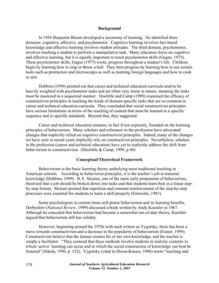 Journal of Southern Agricultural Education Research
Volume 53, Number 1, 2003
178
Background
In 1956 Benjamin Bloom developed a taxonomy of learning. He identified three
domains: cognitive, affective, and psychomotor. Cognitive learning involves fact-based
knowledge and affective learning involves student attitudes. The third domain, psychomotor,
involves teaching a student to perform a manipulative task. Many educators focus on cognitive
and affective learning, but it is equally important to teach psychomotor skills (Gagne, 1975).
These psychomotor skills, Gagne (1977) wrote, progress throughout a student’s life. Children
begin by learning how to sing or throw a ball. They then progress by learning how to use certain
tools such as protractors and microscopes as well as learning foreign languages and how to cook
or sew.
Dobbins (1999) pointed out that career and technical education curricula tend to be
heavily weighted with psychomotor tasks and are often very linear in nature, meaning the tasks
must be mastered in a sequential manner. Doolittle and Camp (1999) examined the efficacy of
constructivist principles in teaching the kinds of domain-specific tasks that are so common in
career and technical education curricula. They concluded that social constructivist principles
have serious limitations in terms of the teaching of content that must be learned in a specific
sequence and to specific standards. Beyond that, they suggested:
Career and technical education remains, in fact if not expressly, founded on the learning
principles of behaviorism. Many scholars and reformers in the profession have advocated
changes that implicitly relied on cognitive constructivist principles. Indeed, many of the changes
we have seen in recent years implicitly rely on constructivist principles. Nevertheless, scholars
in the profession (career and technical education) have yet to explicitly address the shift from
behaviorism to constructivism. (Doolittle & Camp, 1999, p 40)
Conceptual/Theoretical Framework
Behaviorism is the basic learning theory underlying most traditional teaching in
American schools. According to behaviorist principles, it is the teacher’s job to transmit
knowledge (Dobbins, 1999). B. F. Skinner, one of the main early proponents of behaviorism,
theorized that a job should be broken down into tasks and that students learn best in a linear step-
by-step format. Skinner posited that repetition and constant reinforcement of the step-by-step
processes were essential for students to learn a skill properly (Entwistle, 1981).
Some psychologists in current times still praise behaviorism and its learning benefits.
Derbyshire (National Review, 1999) discussed a book written by Andy Koestler in 1967.
Although he conceded that behaviorism had become a somewhat out-of-date theory, Koestler
argued that behaviorism still has validity.
However, beginning around the 1970s with such writers as Vygotsky, there has been a
move towards constructivism and a decrease in the popularity of behaviorism (Eisner, 1999).
Constructivists believe that the learner creates his or her own knowledge, and the teacher is
simply a facilitator. “They contend that these methods involve students in realistic contents in
which ‘active’ learning can occur and in which the social construction of knowledge can best be
fostered” (Sikula, 1996, p. 152). Vygotsky (cited in Dixon-Krauss, 1996) wrote “teaching and
 
