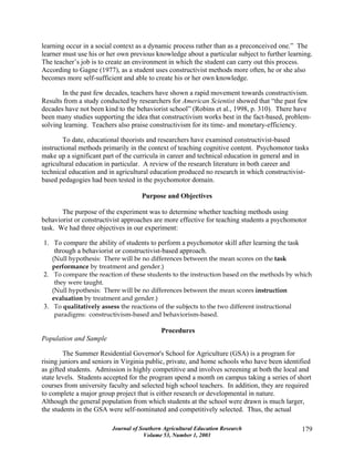 Journal of Southern Agricultural Education Research
Volume 53, Number 1, 2003
179
learning occur in a social context as a dynamic process rather than as a preconceived one.” The
learner must use his or her own previous knowledge about a particular subject to further learning.
The teacher’s job is to create an environment in which the student can carry out this process.
According to Gagne (1977), as a student uses constructivist methods more often, he or she also
becomes more self-sufficient and able to create his or her own knowledge.
In the past few decades, teachers have shown a rapid movement towards constructivism.
Results from a study conducted by researchers for American Scientist showed that “the past few
decades have not been kind to the behaviorist school” (Robins et al., 1998, p. 310). There have
been many studies supporting the idea that constructivism works best in the fact-based, problem-
solving learning. Teachers also praise constructivism for its time- and monetary-efficiency.
To date, educational theorists and researchers have examined constructivist-based
instructional methods primarily in the context of teaching cognitive content. Psychomotor tasks
make up a significant part of the curricula in career and technical education in general and in
agricultural education in particular. A review of the research literature in both career and
technical education and in agricultural education produced no research in which constructivist-
based pedagogies had been tested in the psychomotor domain.
Purpose and Objectives
The purpose of the experiment was to determine whether teaching methods using
behaviorist or constructivist approaches are more effective for teaching students a psychomotor
task. We had three objectives in our experiment:
1. To compare the ability of students to perform a psychomotor skill after learning the task
through a behaviorist or constructivist-based approach.
(Null hypothesis: There will be no differences between the mean scores on the task
performance by treatment and gender.)
2. To compare the reaction of these students to the instruction based on the methods by which
they were taught.
(Null hypothesis: There will be no differences between the mean scores instruction
evaluation by treatment and gender.)
3. To qualitatively assess the reactions of the subjects to the two different instructional
paradigms: constructivism-based and behaviorism-based.
Procedures
Population and Sample
The Summer Residential Governor's School for Agriculture (GSA) is a program for
rising juniors and seniors in Virginia public, private, and home schools who have been identified
as gifted students. Admission is highly competitive and involves screening at both the local and
state levels. Students accepted for the program spend a month on campus taking a series of short
courses from university faculty and selected high school teachers. In addition, they are required
to complete a major group project that is either research or developmental in nature.
Although the general population from which students at the school were drawn is much larger,
the students in the GSA were self-nominated and competitively selected. Thus, the actual
 