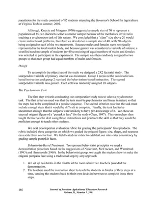 Journal of Southern Agricultural Education Research
Volume 53, Number 1, 2003
180
population for the study consisted of 85 students attending the Governor's School for Agriculture
at Virginia Tech in summer, 2002.
Although, Krejcie and Morgan (1970) suggested a sample size of 70 to represent a
population of 85, we elected to select a smaller sample because of the mechanics involved in
teaching a psychomotor task of this nature. We concluded that a “class” size above 20 would
create instructional problems, therefore we decided on a sample size of 40, with 20 subjects
being assigned to each of the two treatments. Because males and females were not equally
represented in the total student body, and because gender was considered a variable of interest, a
stratified random sample of students (n=40) consisting of equal numbers of males and females
was selected to participate in the experiment. The sample was then randomly assigned to two
groups so that each group had equal numbers of males and females.
Design
To accomplish the objectives of the study we designed a 2X2 factorial study. The
independent variable of primary interest was treatment. Group 1 received the constructivism-
based instruction and group 2 received the behaviorism-based instruction. The second
independent variable was gender. Each cell was randomly assigned 10 subjects
The Psychomotor Task
The first step towards conducting our comparative study was to select a psychomotor
task. The first criterion used was that the task must be psychomotor and linear in nature so that
the steps had to be completed in a precise sequence. The second criterion was that the task must
include enough steps that it would be difficult to complete. Finally, the task had to be
uncommon enough that the subjects were unlikely to have pre-knowledge of it. We chose an
unusual origami figure of a “pumpkin face” for the study (Chen, 1997). The researchers then
taught themselves the skill using those instructions and practiced the skill so that they would be
proficient enough to teach other students.
We next developed an evaluation rubric for grading the participants’ final products. The
rubric included three categories on which we graded the origami figure: size, shape, and neatness
on a scale from one to four. We field tested our rubric to establish our inter-rater consistency by
grading sample pumpkin faces.
Behaviorist-Based Treatment. To represent behaviorist principles we used a
demonstration procedure based on the suggestions of Newcomb, McCracken, and Warmbrod
(1993) and Hammonds (1968). In the behaviorist group, we taught the students how to make the
origami pumpkin face using a traditional step-by-step approach.
1. We set up two tables in the middle of the room where two teachers provided the
demonstration.
2. The teachers used the instruction sheet to teach the students in blocks of three steps at a
time, sending the students back to their own desks in between to complete those three
steps.
 