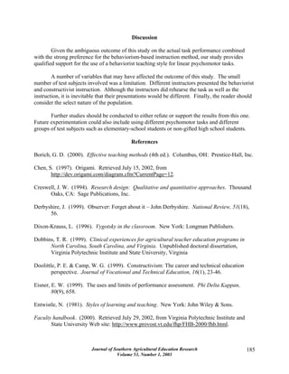 Journal of Southern Agricultural Education Research
Volume 53, Number 1, 2003
185
Discussion
Given the ambiguous outcome of this study on the actual task performance combined
with the strong preference for the behaviorism-based instruction method, our study provides
qualified support for the use of a behaviorist teaching style for linear psychomotor tasks.
A number of variables that may have affected the outcome of this study. The small
number of test subjects involved was a limitation. Different instructors presented the behaviorist
and constructivist instruction. Although the instructors did rehearse the task as well as the
instruction, it is inevitable that their presentations would be different. Finally, the reader should
consider the select nature of the population.
Further studies should be conducted to either refute or support the results from this one.
Future experimentation could also include using different psychomotor tasks and different
groups of test subjects such as elementary-school students or non-gifted high school students.
References
Borich, G. D. (2000). Effective teaching methods (4th ed.). Columbus, OH: Prentice-Hall, Inc.
Chen, S. (1997). Origami. Retrieved July 15, 2002, from
http://dev.origami.com/diagram.cfm?CurrentPage=12.
Creswell, J. W. (1994). Research design: Qualitative and quantitative approaches. Thousand
Oaks, CA: Sage Publications, Inc.
Derbyshire, J. (1999). Observer: Forget about it – John Derbyshire. National Review, 51(18),
56.
Dixon-Krauss, L. (1996). Vygotsky in the classroom. New York: Longman Publishers.
Dobbins, T. R. (1999). Clinical experiences for agricultural teacher education programs in
North Carolina, South Carolina, and Virginia. Unpublished doctoral dissertation,
Virginia Polytechnic Institute and State University, Virginia
Doolittle, P. E. & Camp, W. G. (1999). Constructivism: The career and technical education
perspective. Journal of Vocational and Technical Education, 16(1), 23-46.
Eisner, E. W. (1999). The uses and limits of performance assessment. Phi Delta Kappan,
80(9), 658.
Entwistle, N. (1981). Styles of learning and teaching. New York: John Wiley & Sons.
Faculty handbook. (2000). Retrieved July 29, 2002, from Virginia Polytechnic Institute and
State University Web site: http://www.provost.vt.edu/fhp/FHB-2000/fhb.html.
 