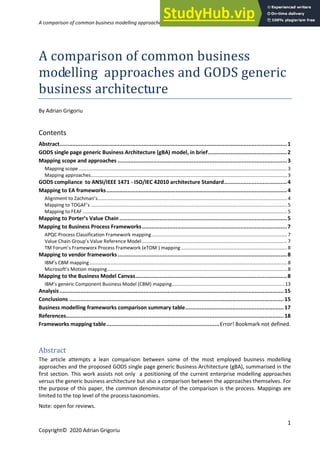 A comparison of common business modelling approaches with GODS generic business architecture
1
Copyright© 2020 Adrian Grigoriu
A comparison of common business
modelling approaches and GODS generic
business architecture
By Adrian Grigoriu
Contents
Abstract.............................................................................................................................................1
GODS single page generic Business Architecture (gBA) model, in brief.................................................2
Mapping scope and approaches .........................................................................................................3
Mapping scope..........................................................................................................................................................3
Mapping approaches.................................................................................................................................................3
GODS compliance to ANSI/IEEE 1471 - ISO/IEC 42010 architecture Standard.......................................4
Mapping to EA frameworks................................................................................................................4
Alignment to Zachman’s............................................................................................................................................4
Mapping to TOGAF’s .................................................................................................................................................5
Mapping to FEAF .......................................................................................................................................................5
Mapping to Porter’s Value Chain........................................................................................................5
Mapping to Business Process Frameworks..........................................................................................7
APQC Process Classification Framework mapping....................................................................................................7
Value Chain Group’s Value Reference Model ...........................................................................................................7
TM Forum’s Frameworx Process Framework (eTOM ) mapping ..............................................................................8
Mapping to vendor frameworks.........................................................................................................8
IBM’s CBM mapping..................................................................................................................................................8
Microsoft’s Motion mapping.....................................................................................................................................8
Mapping to the Business Model Canvas..............................................................................................8
IBM’s generic Component Business Model (CBM) mapping...................................................................................13
Analysis...........................................................................................................................................15
Conclusions .....................................................................................................................................15
Business modelling frameworks comparison summary table.............................................................17
References.......................................................................................................................................18
Frameworks mapping table......................................................................Error! Bookmark not defined.
Abstract
The article attempts a lean comparison between some of the most employed business modelling
approaches and the proposed GODS single page generic Business Architecture (gBA), summarised in the
first section. This work assists not only a positioning of the current enterprise modelling approaches
versus the generic business architecture but also a comparison between the approaches themselves. For
the purpose of this paper, the common denominator of the comparison is the process. Mappings are
limited to the top level of the process taxonomies.
Note: open for reviews.
 