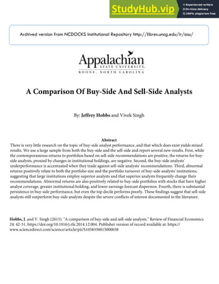 Archived version from NCDOCKS Institutional Repository http://libres.uncg.edu/ir/asu/
A Comparison Of Buy-Side And Sell-Side Analysts
By: Jeffrey Hobbs and Vivek Singh
Abstract
There is very little research on the topic of buy-side analyst performance, and that which does exist yields mixed
results. We use a large sample from both the buy-side and the sell-side and report several new results. First, while
the contemporaneous returns to portfolios based on sell-side recommendations are positive, the returns for buy-
side analysts, proxied by changes in institutional holdings, are negative. Second, the buy-side analysts'
underperformance is accentuated when they trade against sell-side analysts' recommendations. Third, abnormal
returns positively relate to both the portfolio size and the portfolio turnover of buy-side analysts' institutions,
suggesting that large institutions employ superior analysts and that superior analysts frequently change their
recommendations. Abnormal returns are also positively related to buy-side portfolios with stocks that have higher
analyst coverage, greater institutional holding, and lower earnings forecast dispersion. Fourth, there is substantial
persistence in buy-side performance, but even the top decile performs poorly. These ﬁndings suggest that sell-side
analysts still outperform buy-side analysts despite the severe conﬂicts of interest documented in the literature.
Hobbs, J. and V. Singh (2015). "A comparison of buy-side and sell-side analysts." Review of Financial Economics
24: 42-51. https://doi.org/10.1016/j.rfe.2014.12.004. Publisher version of record available at: https://
www.sciencedirect.com/science/article/pii/S1058330015000038
 