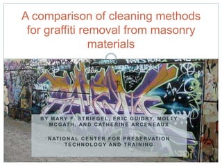 A comparison of cleaning methods
 for graffiti removal from masonry
                materials




   B Y M A R Y F. S T R I E G E L , E R I C G U I D R Y, M O L LY
      M C G AT H , A N D C AT H E R I N E A R C E N E A U X

      N AT I O N A L C E N T E R F O R P R E S E R VAT I O N
              TECHNOLOGY AND TRAINING
 