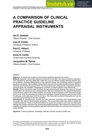 International Journal of Technology Assessment in Health Care, 16:4 (2000), 1024–1038.
Copyright c
° 2000 Cambridge University Press. Printed in the U.S.A.
A COMPARISON OF CLINICAL
PRACTICE GUIDELINE
APPRAISAL INSTRUMENTS
Ian D. Graham
Ottawa Hospital – Civic Campus
Lisa A. Calder
University of Western Ontario
Paul C. Hébert
University of Ottawa
Anne O. Carter
United Arab Emirates University
Jacqueline M. Tetroe
Ottawa Hospital – Civic Campus
Abstract
Objective: To identify and compare clinical practice guideline appraisal instruments.
Methods: Appraisal instruments, defined as instruments intended to be used for guideline evaluation,
were identified by searching MEDLINE (1966–99) using the Medical Subject Heading (MeSH) prac-
tice guidelines, reviewing bibliographies of the retrieved articles, and contacting authors of guideline
appraisal instruments. Two reviewers independently examined the questions/statements from all the in-
struments and thematically grouped them. The 44 groupings were collapsed into 10 guideline attributes.
Using the items, two reviewers independently undertook a content analysis of the instruments.
Results: Fifteen instruments were identified, and two were excluded because they were not focused
on evaluation. All instruments were developed after 1992 and contained 8 to 142 questions/statements.
Of the 44 items used for the content analysis, the number of items covered by each instrument ranged
from 6 to 34. Only the instrument by Cluzeau and colleagues included at least one item for each of the
10 attributes, and it addressed 28 of the 44 items. This instrument and that of Shaneyfelt et al. are the
only instruments that have so far been validated.
Conclusions: A comprehensive, concise, and valid instrument could help users systematically judge
the quality and utility of clinical practice guidelines. The current instruments vary widely in length and
comprehensiveness. There is insufficient evidence to support the exclusive use of any one instrument,
although the Cluzeau instrument has received the greatest evaluation. More research is required on the
reliability and validity of existing guideline appraisal instruments before any one instrument can become
widely adopted.
Keywords: Practice guidelines, Knowledge, Attitudes, Practice, Quality of health care
Ian Graham and Paul Hébert are Career Scientists with the Ontario Ministry of Health. IG was a Medical Research
Council of Canada Postdoctoral Health Research Fellow when the study was initiated. We would like to thank
Laura McAuley and Christine Niles for their assistance in preparing this manuscript.
1024
 