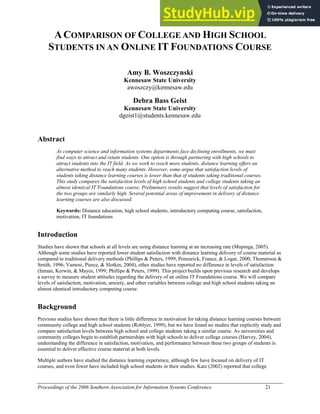 Proceedings of the 2006 Southern Association for Information Systems Conference 21
ACOMPARISON OF COLLEGE AND HIGH SCHOOL
STUDENTS IN AN ONLINE IT FOUNDATIONS COURSE
Amy B. Woszczynski
Kennesaw State University
awoszczy@kennesaw.edu
Debra Bass Geist
Kennesaw State University
dgeist1@students.kennesaw.edu
Abstract
As computer science and information systems departments face declining enrollments, we must
find ways to attract and retain students. One option is through partnering with high schools to
attract students into the IT field. As we work to reach more students, distance learning offers an
alternative method to reach many students. However, some argue that satisfaction levels of
students taking distance learning courses is lower than that of students taking traditional courses.
This study compares the satisfaction levels of high school students and college students taking an
almost identical IT Foundations course. Preliminary results suggest that levels of satisfaction for
the two groups are similarly high. Several potential areas of improvement in delivery of distance
learning courses are also discussed.
Keywords: Distance education, high school students, introductory computing course, satisfaction,
motivation, IT foundations
Introduction
Studies have shown that schools at all levels are using distance learning at an increasing rate (Mupinga, 2005).
Although some studies have reported lower student satisfaction with distance learning delivery of course material as
compared to traditional delivery methods (Phillips & Peters, 1999; Ponzurick, France, & Logar, 2000; Thomerson &
Smith, 1996; Vamosi, Pierce, & Slotkin, 2004), other studies have reported no difference in levels of satisfaction
(Inman, Kerwin, & Mayes, 1999; Phillips & Peters, 1999). This project builds upon previous research and develops
a survey to measure student attitudes regarding the delivery of an online IT Foundations course. We will compare
levels of satisfaction, motivation, anxiety, and other variables between college and high school students taking an
almost identical introductory computing course.
Background
Previous studies have shown that there is little difference in motivation for taking distance learning courses between
community college and high school students (Roblyer, 1999), but we have found no studies that explicitly study and
compare satisfaction levels between high school and college students taking a similar course. As universities and
community colleges begin to establish partnerships with high schools to deliver college courses (Harvey, 2004),
understanding the difference in satisfaction, motivation, and performance between these two groups of students is
essential to deliver effective course material at both levels.
Multiple authors have studied the distance learning experience, although few have focused on delivery of IT
courses, and even fewer have included high school students in their studies. Katz (2002) reported that college
 