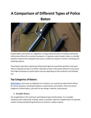 A Comparison of Different Types of Police
Baton
A police baton, also known as a nightstick, is a long, cylindrical club or truncheon used by law
enforcement officers for a variety of purposes. It is typically made of wood, metal, or a durable
synthetic material and is designed to be used as a defensive weapon or tool for controlling and
subduing suspects.
These batons have been used by law enforcement agencies around the world for many years.
They are typically carried on an officer's duty belt or kept in their patrol vehicle for easy access.
The length and design of a police baton may vary depending on the jurisdiction and intended
use.
Top Categories of Batons:
Police batons, also known as nightsticks or truncheons, are used by law enforcement officers
for various purposes, including self-defense, crowd control, and restraint. There are several
categories of police batons, each with its own design, materials, and purposes.
1. Straight Baton:
The straight baton is the most basic and traditional type of police baton. It is a straight,
cylindrical club usually made of wood, metal, or synthetic materials. Straight batons are typically
used for striking and delivering blunt force to control or subdue suspects.
 