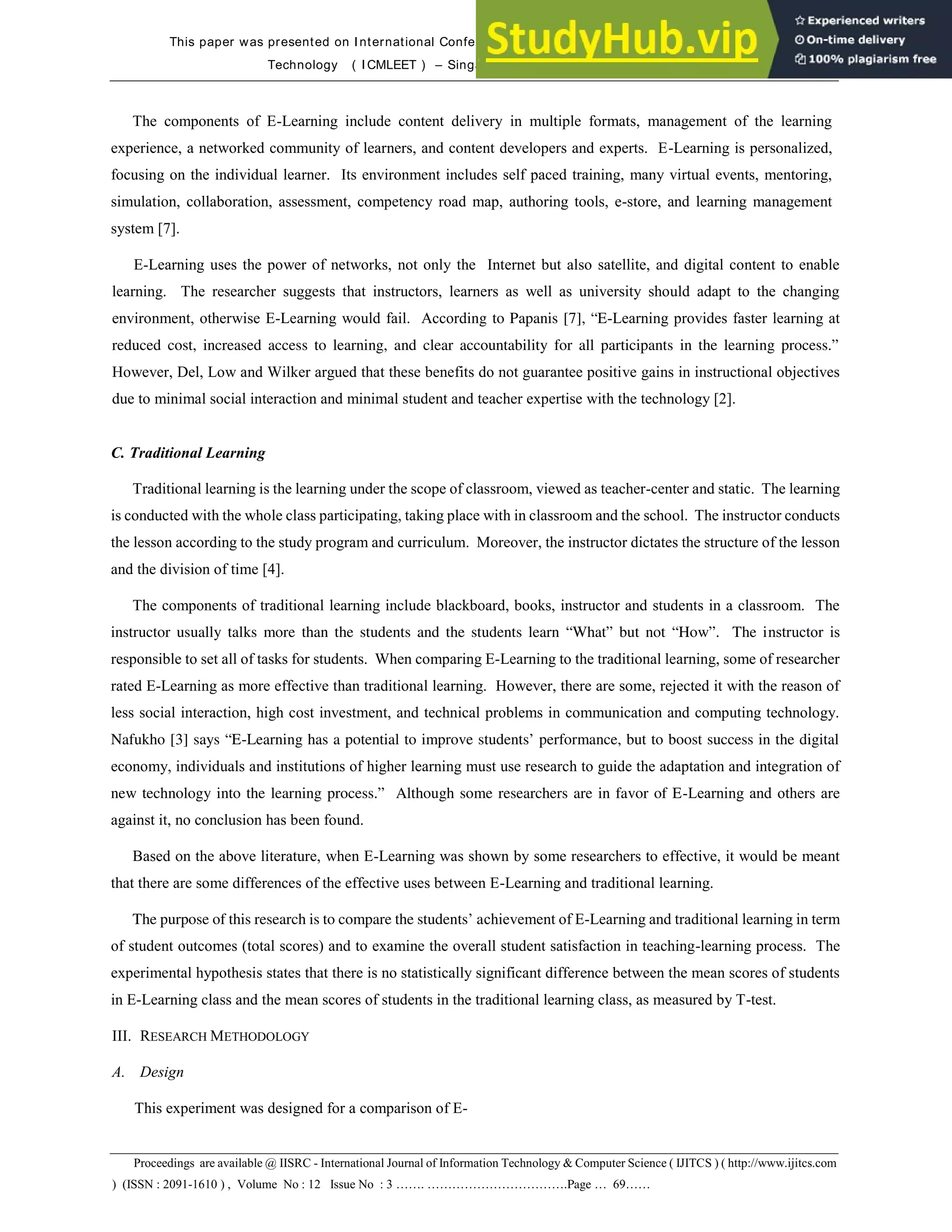 This paper was presented on International Conference on Mobile Learning, E-Society and E-Learning
Technology ( I CMLEET ) – Singapore on November 6 – 7, 2013
Proceedings are available @ IISRC - International Journal of Information Technology & Computer Science ( IJITCS ) ( http://www.ijitcs.com
) (ISSN : 2091-1610 ) , Volume No : 12 Issue No : 3 ……. …………………………….Page … 69……
The components of E-Learning include content delivery in multiple formats, management of the learning
experience, a networked community of learners, and content developers and experts. E-Learning is personalized,
focusing on the individual learner. Its environment includes self paced training, many virtual events, mentoring,
simulation, collaboration, assessment, competency road map, authoring tools, e-store, and learning management
system [7].
E-Learning uses the power of networks, not only the Internet but also satellite, and digital content to enable
learning. The researcher suggests that instructors, learners as well as university should adapt to the changing
environment, otherwise E-Learning would fail. According to Papanis [7], “E-Learning provides faster learning at
reduced cost, increased access to learning, and clear accountability for all participants in the learning process.”
However, Del, Low and Wilker argued that these benefits do not guarantee positive gains in instructional objectives
due to minimal social interaction and minimal student and teacher expertise with the technology [2].
C. Traditional Learning
Traditional learning is the learning under the scope of classroom, viewed as teacher-center and static. The learning
is conducted with the whole class participating, taking place with in classroom and the school. The instructor conducts
the lesson according to the study program and curriculum. Moreover, the instructor dictates the structure of the lesson
and the division of time [4].
The components of traditional learning include blackboard, books, instructor and students in a classroom. The
instructor usually talks more than the students and the students learn “What” but not “How”. The instructor is
responsible to set all of tasks for students. When comparing E-Learning to the traditional learning, some of researcher
rated E-Learning as more effective than traditional learning. However, there are some, rejected it with the reason of
less social interaction, high cost investment, and technical problems in communication and computing technology.
Nafukho [3] says “E-Learning has a potential to improve students’ performance, but to boost success in the digital
economy, individuals and institutions of higher learning must use research to guide the adaptation and integration of
new technology into the learning process.” Although some researchers are in favor of E-Learning and others are
against it, no conclusion has been found.
Based on the above literature, when E-Learning was shown by some researchers to effective, it would be meant
that there are some differences of the effective uses between E-Learning and traditional learning.
The purpose of this research is to compare the students’ achievement of E-Learning and traditional learning in term
of student outcomes (total scores) and to examine the overall student satisfaction in teaching-learning process. The
experimental hypothesis states that there is no statistically significant difference between the mean scores of students
in E-Learning class and the mean scores of students in the traditional learning class, as measured by T-test.
III. RESEARCH METHODOLOGY
A. Design
This experiment was designed for a comparison of E-
 