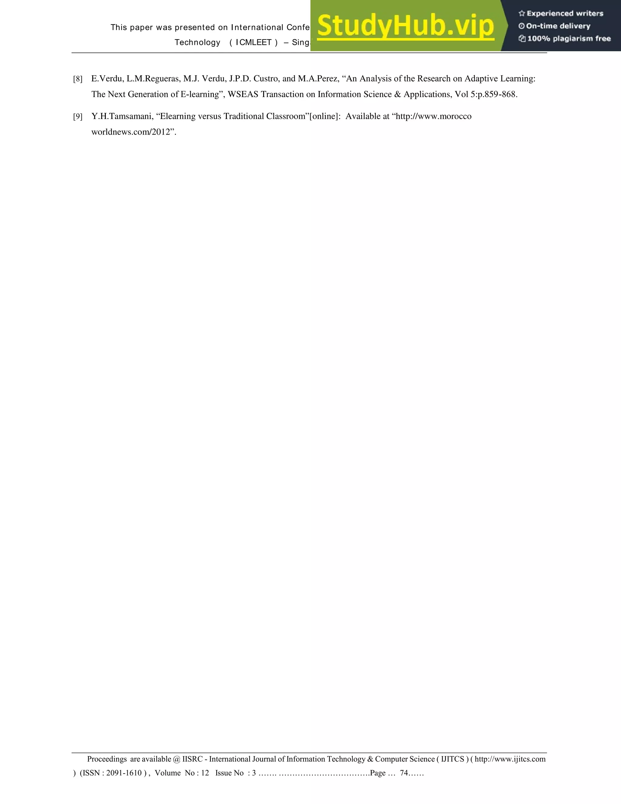 This paper was presented on International Conference on Mobile Learning, E-Society and E-Learning
Technology ( I CMLEET ) – Singapore on November 6 – 7, 2013
Proceedings are available @ IISRC - International Journal of Information Technology & Computer Science ( IJITCS ) ( http://www.ijitcs.com
) (ISSN : 2091-1610 ) , Volume No : 12 Issue No : 3 ……. …………………………….Page … 74……
[8] E.Verdu, L.M.Regueras, M.J. Verdu, J.P.D. Custro, and M.A.Perez, “An Analysis of the Research on Adaptive Learning:
The Next Generation of E-learning”, WSEAS Transaction on Information Science & Applications, Vol 5:p.859-868.
[9] Y.H.Tamsamani, “Elearning versus Traditional Classroom”[online]: Available at “http://www.morocco
worldnews.com/2012”.
 