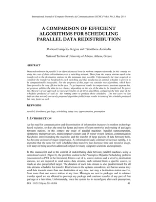 International Journal of Computer Networks & Communications (IJCNC) Vol.6, No.3, May 2014
DOI : 10.5121/ijcnc.2014.6304 41
A COMPARISON OF EFFICIENT
ALGORITHMS FOR SCHEDULING
PARALLEL DATA REDISTRIBUTION
Marios-Evangelos Kogias and Timotheos Aslanidis
National Technical University of Athens, Athens, Greece
ABSTRACT
Data redistribution in parallel is an often-addressed issue in modern computer networks. In this context, we
study the case of data redistribution over a switching network. Data from the source stations need to be
transferred to the destination stations in the minimum time possible. Unfortunately the time required to
complete the transfer is burdened by each switching and thus producing an optimal schedule is proven to
be computationally intractable. For the purposes of this paper we consider two algorithms, which have
been proved to be very efficient in the past. To get improved results in comparison to previous approaches,
we propose splitting the data in two clusters depending on the size of the data to be transferred. To prove
the efficiency of our approach we ran experiments on all three algorithms, comparing the time span of the
schedules produced as well as the running times to produce those schedules. The test cases we ran
indicate that not only our newly proposed algorithm yields better results in terms of the schedule produced
but runs faster as well.
KEYWORDS
parallel, distributed, package, scheduling, setup cost, approximation, preemption
1. INTRODUCTION
As the need for communication and dissemination of information increases in modern technology
based societies, so does the need for faster and more efficient networks and routing of packages
between stations. In this context the study of parallel machines (parallel supercomputers,
symmetric multiprocessors, multicomputer clusters and IP router switch fabrics), communication
backbones interconnecting the machines and the transfer of large packets of data between them,
has become an issue of major importance. As information loads continue to increase rapidly, it is
expected that the need for well scheduled data transfers that decrease time and resource usage,
will keep on being an often addressed subject for many computer scientists and engineers.
In this manuscript and in the context of redistributing data between parallel machines using a
centralized switch (Figure1), the problem studied is the Preemptive Bipartite Scheduling problem
(encountered as PBS in the literature). Given a set of n1 source stations and a set of n2 destination
stations, we are required to send across data streams, each initiated from a specific source, to
reach an also prespecified target. The duration of each data stream is also predetermined for all
data streams scheduled for transfer. Restrictions in the systems considered, are that no source may
send data towards more than one destination at any time, nor may a destination station receive,
from more than one source station at any time. Messages are sent in packages and to enhance
transfer speed we are allowed to preempt any package and continue transfer of any part of that
package at a later time. Unfortunately, since the system has to reconfigure after each preemption,
 