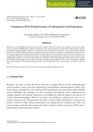 A COMPARISON OF ESL WRITING STRATEGIES OF UNDERGRADUATES AND POSTGRADUATES 69
LSP International Journal, Vol. 4, Issue 1, 2017, 69–80
© Universiti Teknologi Malaysia
E-ISSN 2289–3199 / ISSN 0128–732X
A Comparison of ESL Writing Strategies of Undergraduates and Postgraduates
Nursuhaila Ibrahim, Noor Hanim Rahmat & Azizah Daut
Academy of Language, Universiti Teknologi MARA
ABSTRACT
Writing is an essential skill that needs to be mastered by students. They need to adopt some strategies in order to be a good
writer, especially in fulfilling their academic requirements. This study attempts to compare the writing strategies used by
undergraduate and postgraduate students. A total of 44 students participated in this study. A survey questionnaire adapted
from Flower and Hayes (1981) framework was administered to the respondents. Analysis of strategies based on three factors
namely task environment, background knowledge and composing process was used. The t-test results showed that there was
no significant difference between the mean response of undergraduate and postgraduate students. In task environments, the
undergraduate students were found to choose topic that they know while the postgraduate students tend to choose a topic
that they like. Both groups tend to use their schemata or background knowledge in order to write. Furthermore, findings
from composing process showed that both groups tend to have a proper plan such as a mind map or an outline to write an
essay.
Keywords: Writing, strategies, task environment background knowledge, composing process
1.1 INTRODUCTION
Writing is the basis in which all work in university is judged. Because of this, producing good
written academic work is necessarily important for undergraduate and postgraduate students. For
these students especially those who come from ESL backgrounds, mastering written skills in English
can be challenging. The challenges are often associated with learning certain competencies for
example, linguistic and cultural competencies, for fulfiling the different purposes and contexts of
writing (Vandermensbrugghe, 2004). To overcome such challenges, students may resort to use
various writing strategies. Learning about how these strategies help or fail students in their quest to
produce well-written tasks, will assist instructors in developing effective writing lessons. Thus, this
study attempts to describe and compare the written strategies used by two groups of ESL writers:
undergraduate and postgraduate students.
*Correspondence to: Nursuhaila Ibrahim (email: nursu957@johor.uitm.edu.my)
 