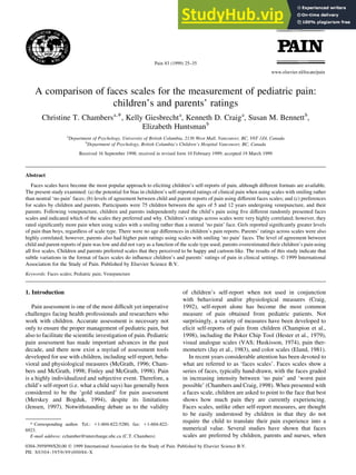 A comparison of faces scales for the measurement of pediatric pain:
children's and parents' ratings
Christine T. Chambersa,*, Kelly Giesbrechta
, Kenneth D. Craiga
, Susan M. Bennettb
,
Elizabeth Huntsmanb
a
Department of Psychology, University of British Columbia, 2136 West Mall, Vancouver, BC, V6T 1Z4, Canada
b
Department of Psychology, British Columbia's Children's Hospital Vancouver, BC, Canada
Received 16 September 1998; received in revised form 10 February 1999; accepted 19 March 1999
Abstract
Faces scales have become the most popular approach to eliciting children's self-reports of pain, although different formats are available.
The present study examined: (a) the potential for bias in children's self-reported ratings of clinical pain when using scales with smiling rather
than neutral `no pain' faces; (b) levels of agreement between child and parent reports of pain using different faces scales; and (c) preferences
for scales by children and parents. Participants were 75 children between the ages of 5 and 12 years undergoing venepuncture, and their
parents. Following venepuncture, children and parents independently rated the child's pain using ®ve different randomly presented faces
scales and indicated which of the scales they preferred and why. Children's ratings across scales were very highly correlated; however, they
rated signi®cantly more pain when using scales with a smiling rather than a neutral `no pain' face. Girls reported signi®cantly greater levels
of pain than boys, regardless of scale type. There were no age differences in children's pain reports. Parents' ratings across scales were also
highly correlated; however, parents also had higher pain ratings using scales with smiling `no pain' faces. The level of agreement between
child and parent reports of pain was low and did not vary as a function of the scale type used; parents overestimated their children's pain using
all ®ve scales. Children and parents preferred scales that they perceived to be happy and cartoon-like. The results of this study indicate that
subtle variations in the format of faces scales do in¯uence children's and parents' ratings of pain in clinical settings. q 1999 International
Association for the Study of Pain. Published by Elsevier Science B.V.
Keywords: Faces scales; Pediatric pain; Venepuncture
1. Introduction
Pain assessment is one of the most dif®cult yet imperative
challenges facing health professionals and researchers who
work with children. Accurate assessment is necessary not
only to ensure the proper management of pediatric pain, but
also to facilitate the scienti®c investigation of pain. Pediatric
pain assessment has made important advances in the past
decade, and there now exist a myriad of assessment tools
developed for use with children, including self-report, beha-
vioral and physiological measures (McGrath, 1996; Cham-
bers and McGrath, 1998; Finley and McGrath, 1998). Pain
is a highly individualized and subjective event. Therefore, a
child's self-report (i.e. what a child says) has generally been
considered to be the `gold standard' for pain assessment
(Merskey and Bogduk, 1994), despite its limitations
(Jensen, 1997). Notwithstanding debate as to the validity
of children's self-report when not used in conjunction
with behavioral and/or physiological measures (Craig,
1992), self-report alone has become the most common
measure of pain obtained from pediatric patients. Not
surprisingly, a variety of measures have been developed to
elicit self-reports of pain from children (Champion et al.,
1998), including the Poker Chip Tool (Hester et al., 1979),
visual analogue scales (VAS; Huskisson, 1974), pain ther-
mometers (Jay et al., 1983), and color scales (Eland, 1981).
In recent years considerable attention has been devoted to
what are referred to as `faces scales'. Faces scales show a
series of faces, typically hand-drawn, with the faces graded
in increasing intensity between `no pain' and `worst pain
possible' (Chambers and Craig, 1998). When presented with
a faces scale, children are asked to point to the face that best
shows how much pain they are currently experiencing.
Faces scales, unlike other self-report measures, are thought
to be easily understood by children in that they do not
require the child to translate their pain experience into a
numerical value. Several studies have shown that faces
scales are preferred by children, parents and nurses, when
Pain 83 (1999) 25±35
0304-3959/99/$20.00 q 1999 International Association for the Study of Pain. Published by Elsevier Science B.V.
PII: S0304-3959(99)00086-X
www.elsevier.nl/locate/pain
* Corresponding author. Tel.: 11-604-822-5280, fax: 11-604-822-
6923.
E-mail address: cchamber@interchange.ubc.ca (C.T. Chambers)
 